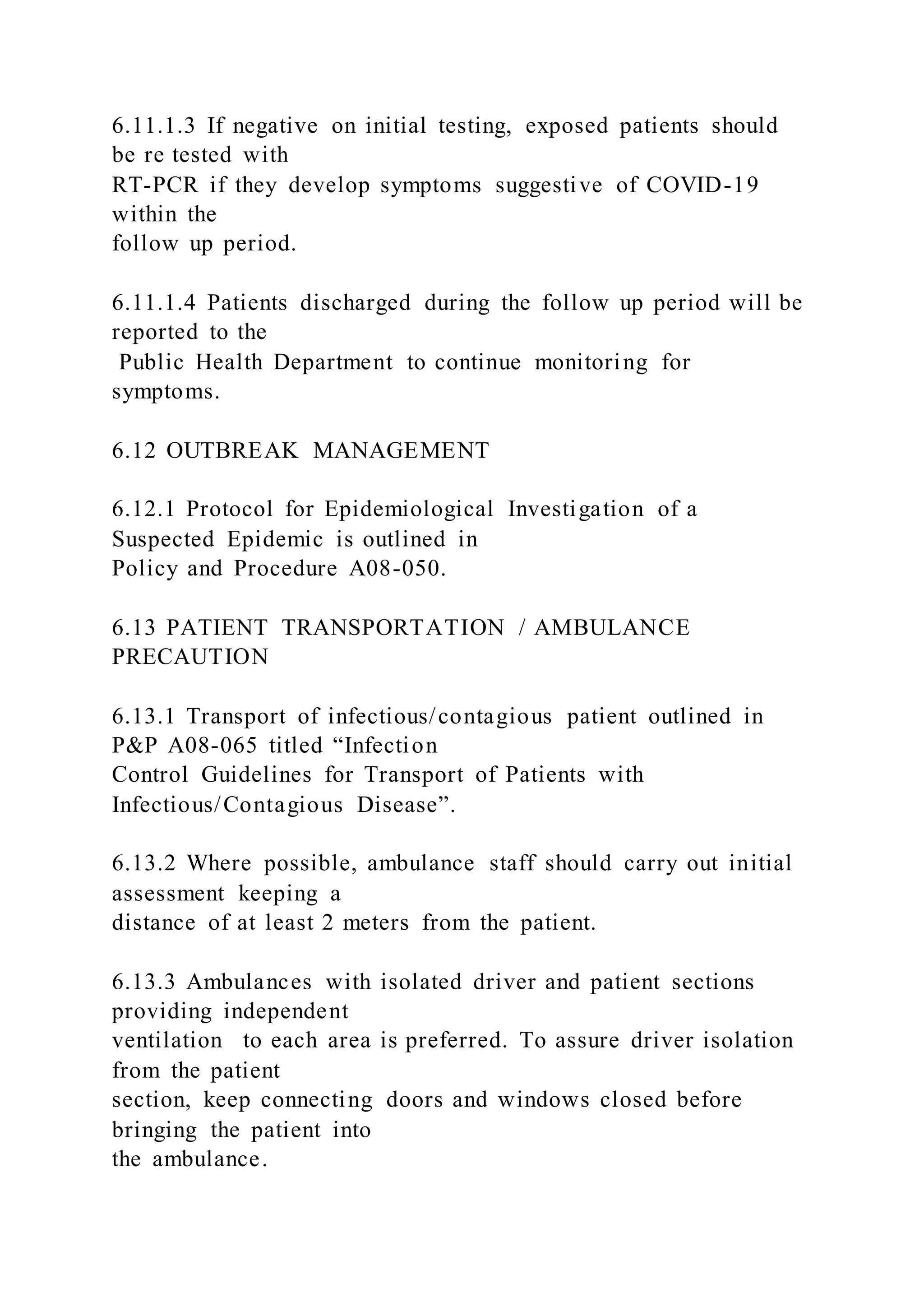 6.11.1.3 If negative on initial testing, exposed patients should
be re tested with
RT-PCR if they develop symptoms suggestive of COVID-19
within the
follow up period.
6.11.1.4 Patients discharged during the follow up period will be
reported to the
Public Health Department to continue monitoring for
symptoms.
6.12 OUTBREAK MANAGEMENT
6.12.1 Protocol for Epidemiological Investigation of a
Suspected Epidemic is outlined in
Policy and Procedure A08-050.
6.13 PATIENT TRANSPORTATION / AMBULANCE
PRECAUTION
6.13.1 Transport of infectious/contagious patient outlined in
P&P A08-065 titled “Infection
Control Guidelines for Transport of Patients with
Infectious/Contagious Disease”.
6.13.2 Where possible, ambulance staff should carry out initial
assessment keeping a
distance of at least 2 meters from the patient.
6.13.3 Ambulances with isolated driver and patient sections
providing independent
ventilation to each area is preferred. To assure driver isolation
from the patient
section, keep connecting doors and windows closed before
bringing the patient into
the ambulance.
 