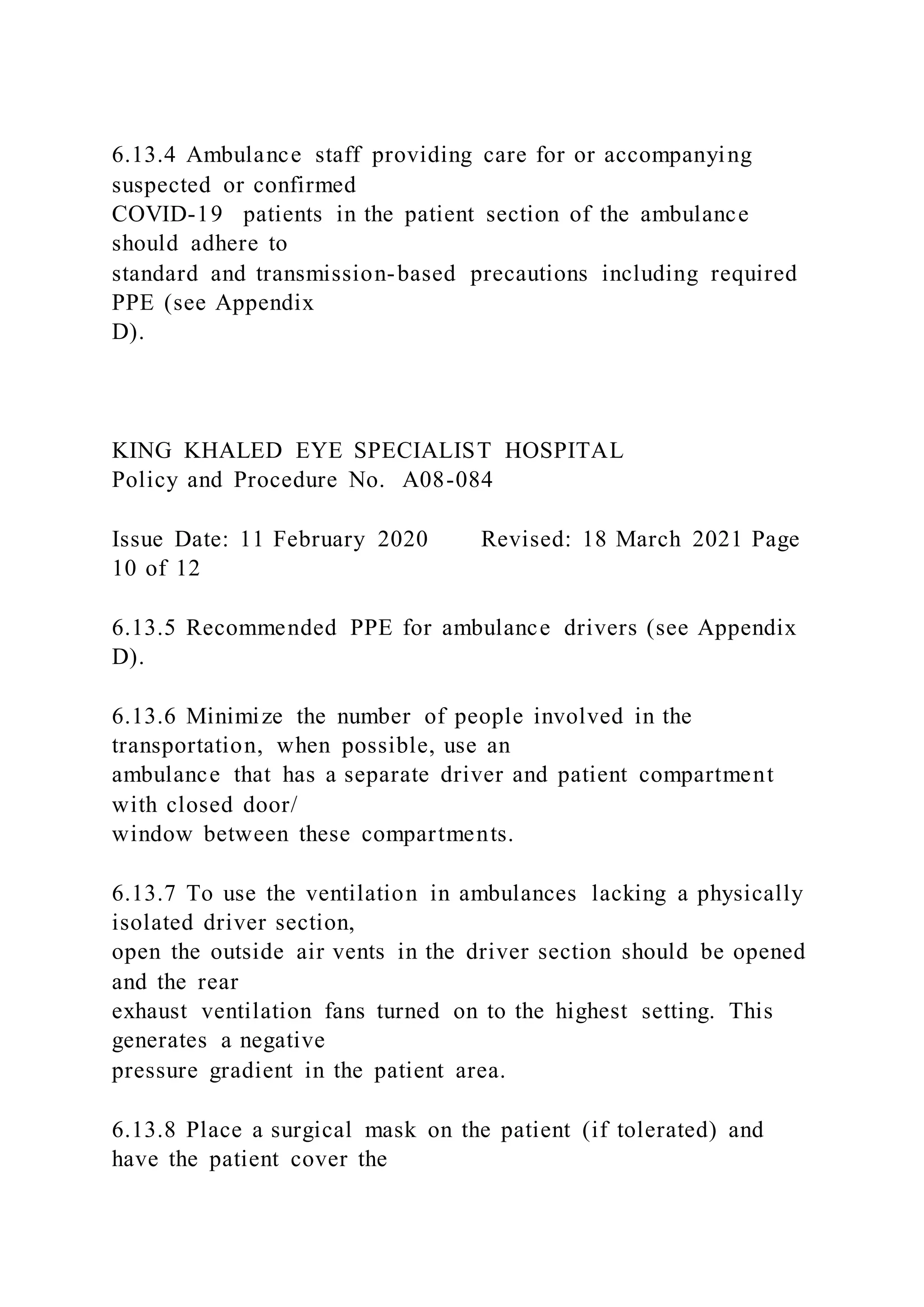 6.13.4 Ambulance staff providing care for or accompanying
suspected or confirmed
COVID-19 patients in the patient section of the ambulance
should adhere to
standard and transmission-based precautions including required
PPE (see Appendix
D).
KING KHALED EYE SPECIALIST HOSPITAL
Policy and Procedure No. A08-084
Issue Date: 11 February 2020 Revised: 18 March 2021 Page
10 of 12
6.13.5 Recommended PPE for ambulance drivers (see Appendix
D).
6.13.6 Minimize the number of people involved in the
transportation, when possible, use an
ambulance that has a separate driver and patient compartment
with closed door/
window between these compartments.
6.13.7 To use the ventilation in ambulances lacking a physically
isolated driver section,
open the outside air vents in the driver section should be opened
and the rear
exhaust ventilation fans turned on to the highest setting. This
generates a negative
pressure gradient in the patient area.
6.13.8 Place a surgical mask on the patient (if tolerated) and
have the patient cover the
 