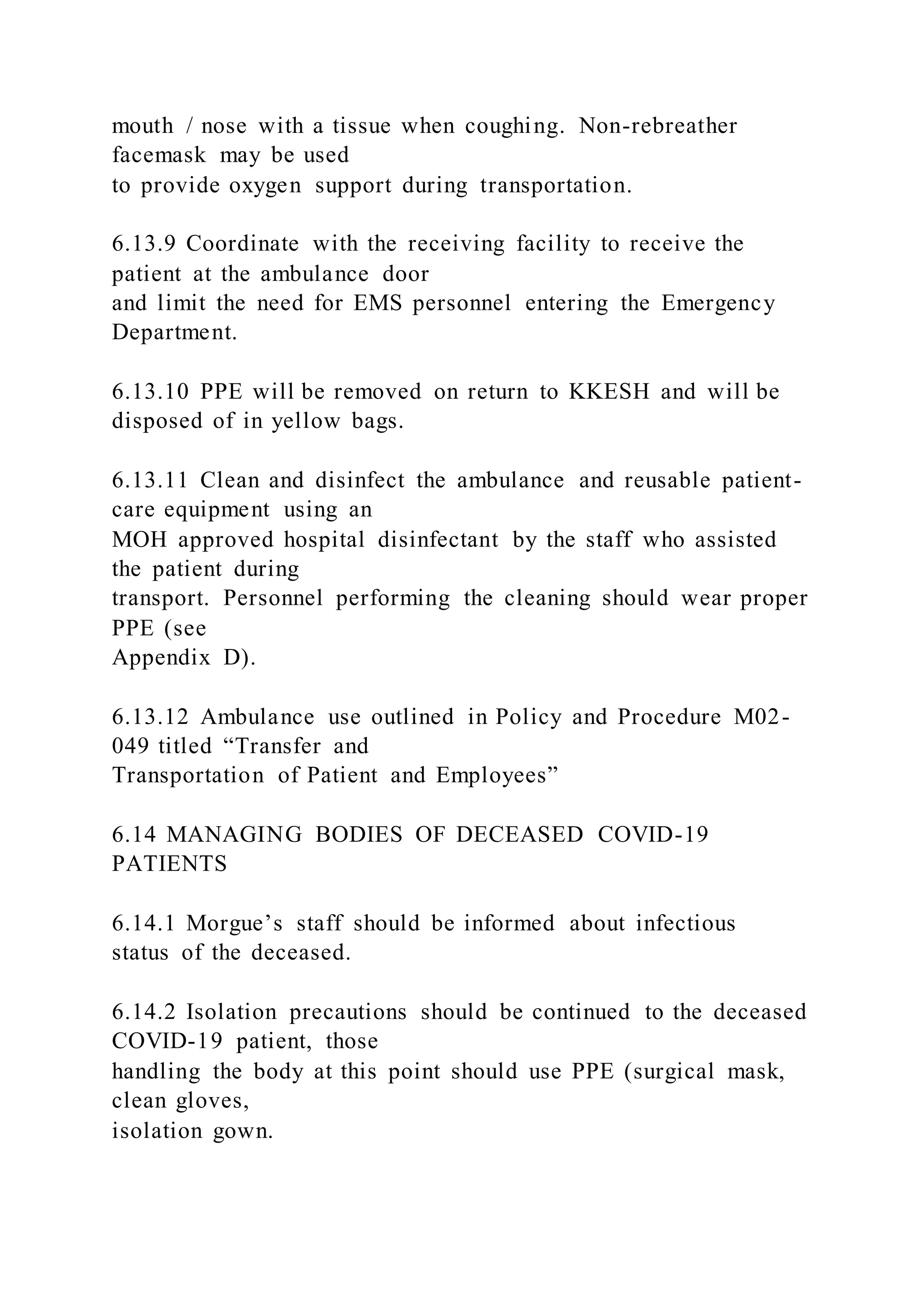 mouth / nose with a tissue when coughing. Non-rebreather
facemask may be used
to provide oxygen support during transportation.
6.13.9 Coordinate with the receiving facility to receive the
patient at the ambulance door
and limit the need for EMS personnel entering the Emergency
Department.
6.13.10 PPE will be removed on return to KKESH and will be
disposed of in yellow bags.
6.13.11 Clean and disinfect the ambulance and reusable patient-
care equipment using an
MOH approved hospital disinfectant by the staff who assisted
the patient during
transport. Personnel performing the cleaning should wear proper
PPE (see
Appendix D).
6.13.12 Ambulance use outlined in Policy and Procedure M02-
049 titled “Transfer and
Transportation of Patient and Employees”
6.14 MANAGING BODIES OF DECEASED COVID-19
PATIENTS
6.14.1 Morgue’s staff should be informed about infectious
status of the deceased.
6.14.2 Isolation precautions should be continued to the deceased
COVID-19 patient, those
handling the body at this point should use PPE (surgical mask,
clean gloves,
isolation gown.
 