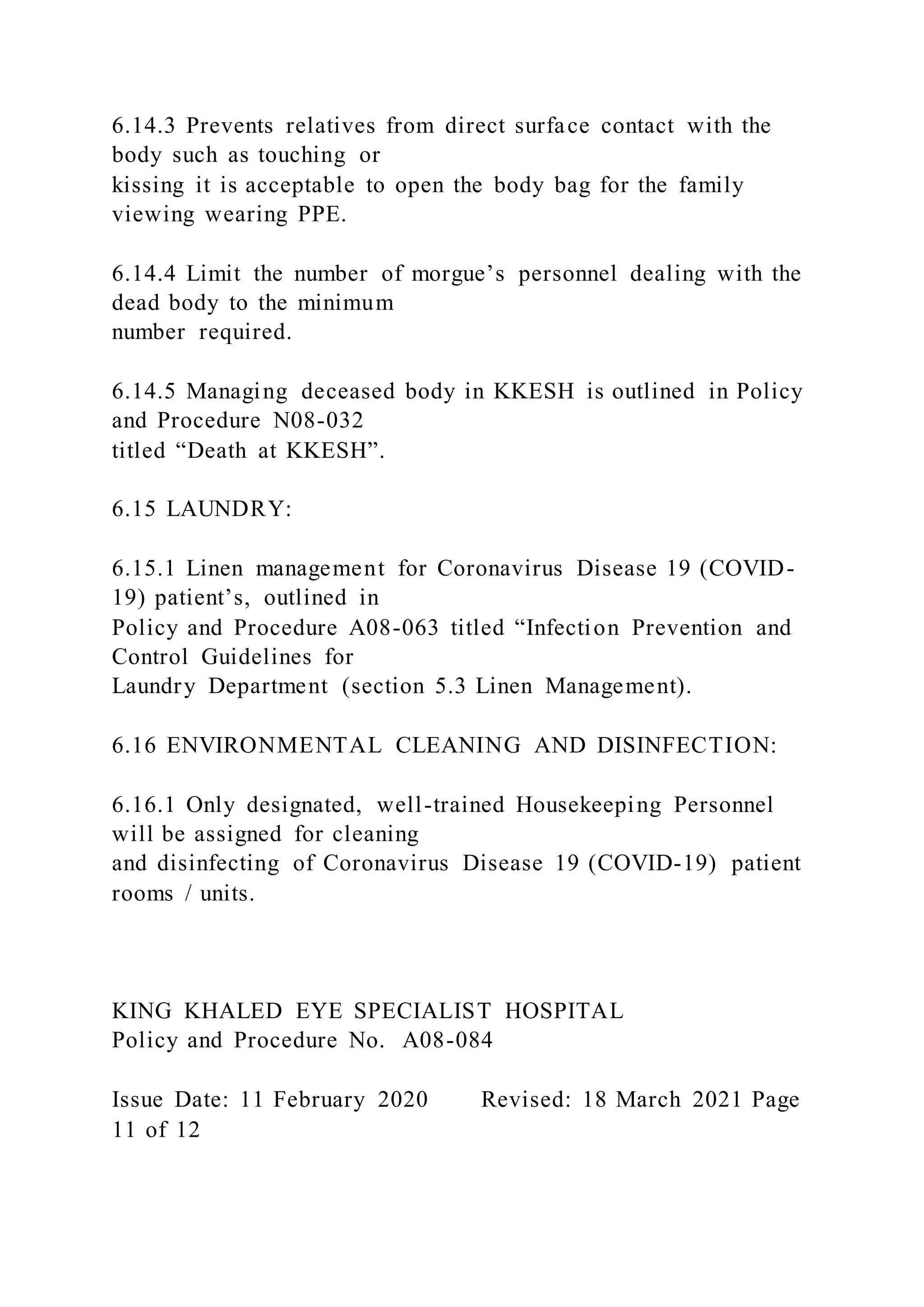 6.14.3 Prevents relatives from direct surface contact with the
body such as touching or
kissing it is acceptable to open the body bag for the family
viewing wearing PPE.
6.14.4 Limit the number of morgue’s personnel dealing with the
dead body to the minimum
number required.
6.14.5 Managing deceased body in KKESH is outlined in Policy
and Procedure N08-032
titled “Death at KKESH”.
6.15 LAUNDRY:
6.15.1 Linen management for Coronavirus Disease 19 (COVID-
19) patient’s, outlined in
Policy and Procedure A08-063 titled “Infection Prevention and
Control Guidelines for
Laundry Department (section 5.3 Linen Management).
6.16 ENVIRONMENTAL CLEANING AND DISINFECTION:
6.16.1 Only designated, well-trained Housekeeping Personnel
will be assigned for cleaning
and disinfecting of Coronavirus Disease 19 (COVID-19) patient
rooms / units.
KING KHALED EYE SPECIALIST HOSPITAL
Policy and Procedure No. A08-084
Issue Date: 11 February 2020 Revised: 18 March 2021 Page
11 of 12
 
