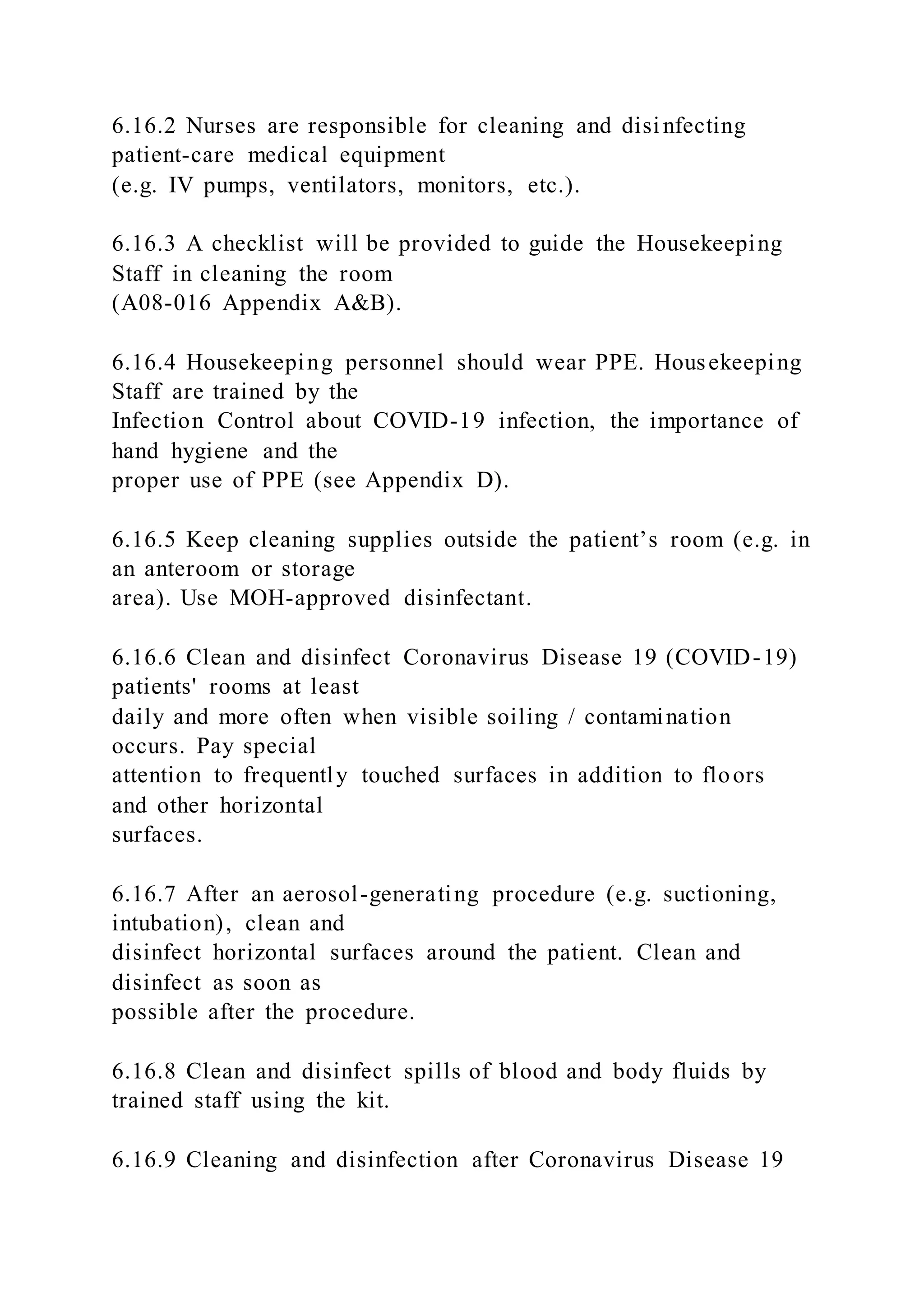 6.16.2 Nurses are responsible for cleaning and disi nfecting
patient-care medical equipment
(e.g. IV pumps, ventilators, monitors, etc.).
6.16.3 A checklist will be provided to guide the Housekeeping
Staff in cleaning the room
(A08-016 Appendix A&B).
6.16.4 Housekeeping personnel should wear PPE. Housekeeping
Staff are trained by the
Infection Control about COVID-19 infection, the importance of
hand hygiene and the
proper use of PPE (see Appendix D).
6.16.5 Keep cleaning supplies outside the patient’s room (e.g. in
an anteroom or storage
area). Use MOH-approved disinfectant.
6.16.6 Clean and disinfect Coronavirus Disease 19 (COVID-19)
patients' rooms at least
daily and more often when visible soiling / contamination
occurs. Pay special
attention to frequently touched surfaces in addition to floors
and other horizontal
surfaces.
6.16.7 After an aerosol-generating procedure (e.g. suctioning,
intubation), clean and
disinfect horizontal surfaces around the patient. Clean and
disinfect as soon as
possible after the procedure.
6.16.8 Clean and disinfect spills of blood and body fluids by
trained staff using the kit.
6.16.9 Cleaning and disinfection after Coronavirus Disease 19
 