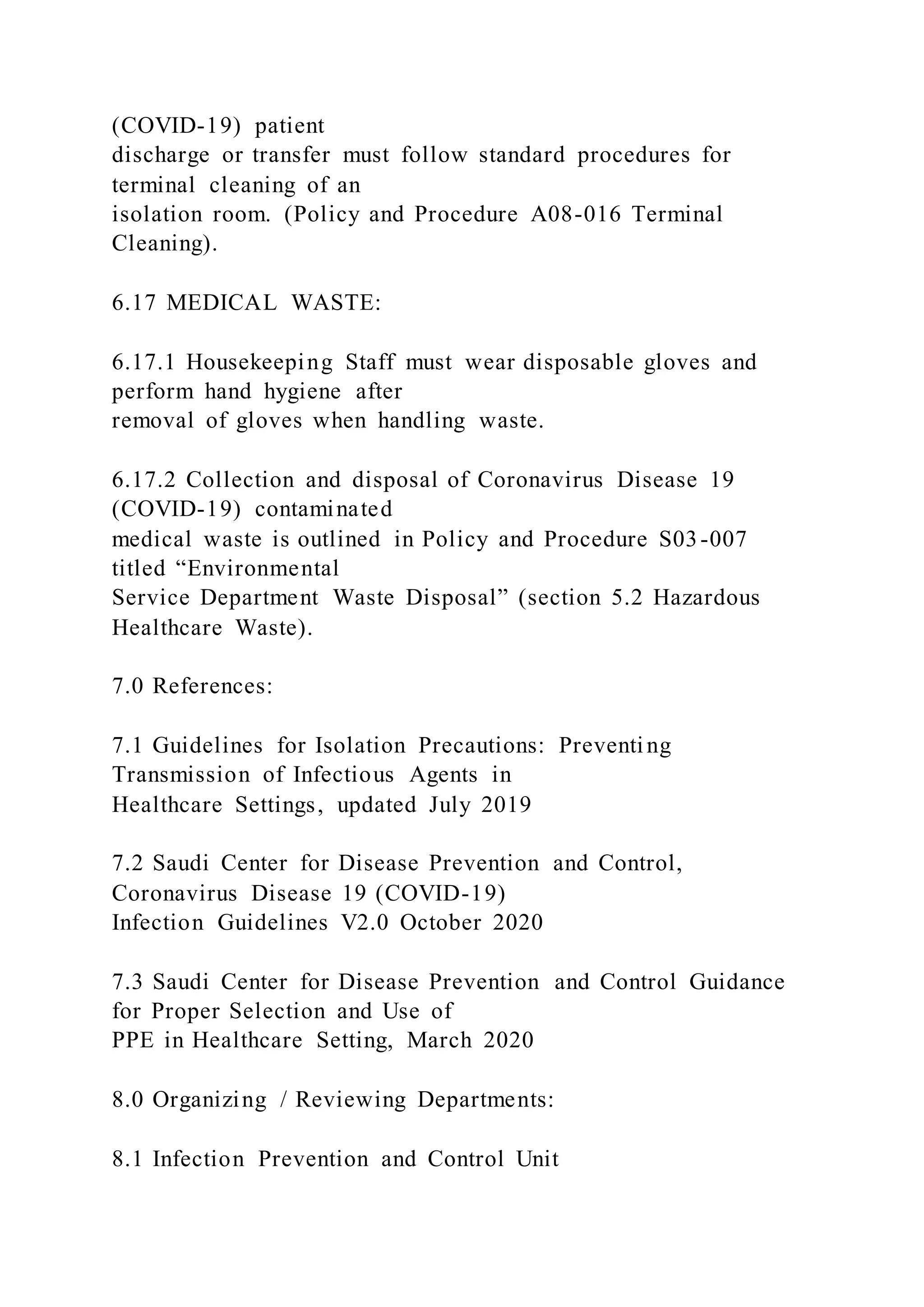 (COVID-19) patient
discharge or transfer must follow standard procedures for
terminal cleaning of an
isolation room. (Policy and Procedure A08-016 Terminal
Cleaning).
6.17 MEDICAL WASTE:
6.17.1 Housekeeping Staff must wear disposable gloves and
perform hand hygiene after
removal of gloves when handling waste.
6.17.2 Collection and disposal of Coronavirus Disease 19
(COVID-19) contaminated
medical waste is outlined in Policy and Procedure S03-007
titled “Environmental
Service Department Waste Disposal” (section 5.2 Hazardous
Healthcare Waste).
7.0 References:
7.1 Guidelines for Isolation Precautions: Preventing
Transmission of Infectious Agents in
Healthcare Settings, updated July 2019
7.2 Saudi Center for Disease Prevention and Control,
Coronavirus Disease 19 (COVID-19)
Infection Guidelines V2.0 October 2020
7.3 Saudi Center for Disease Prevention and Control Guidance
for Proper Selection and Use of
PPE in Healthcare Setting, March 2020
8.0 Organizing / Reviewing Departments:
8.1 Infection Prevention and Control Unit
 