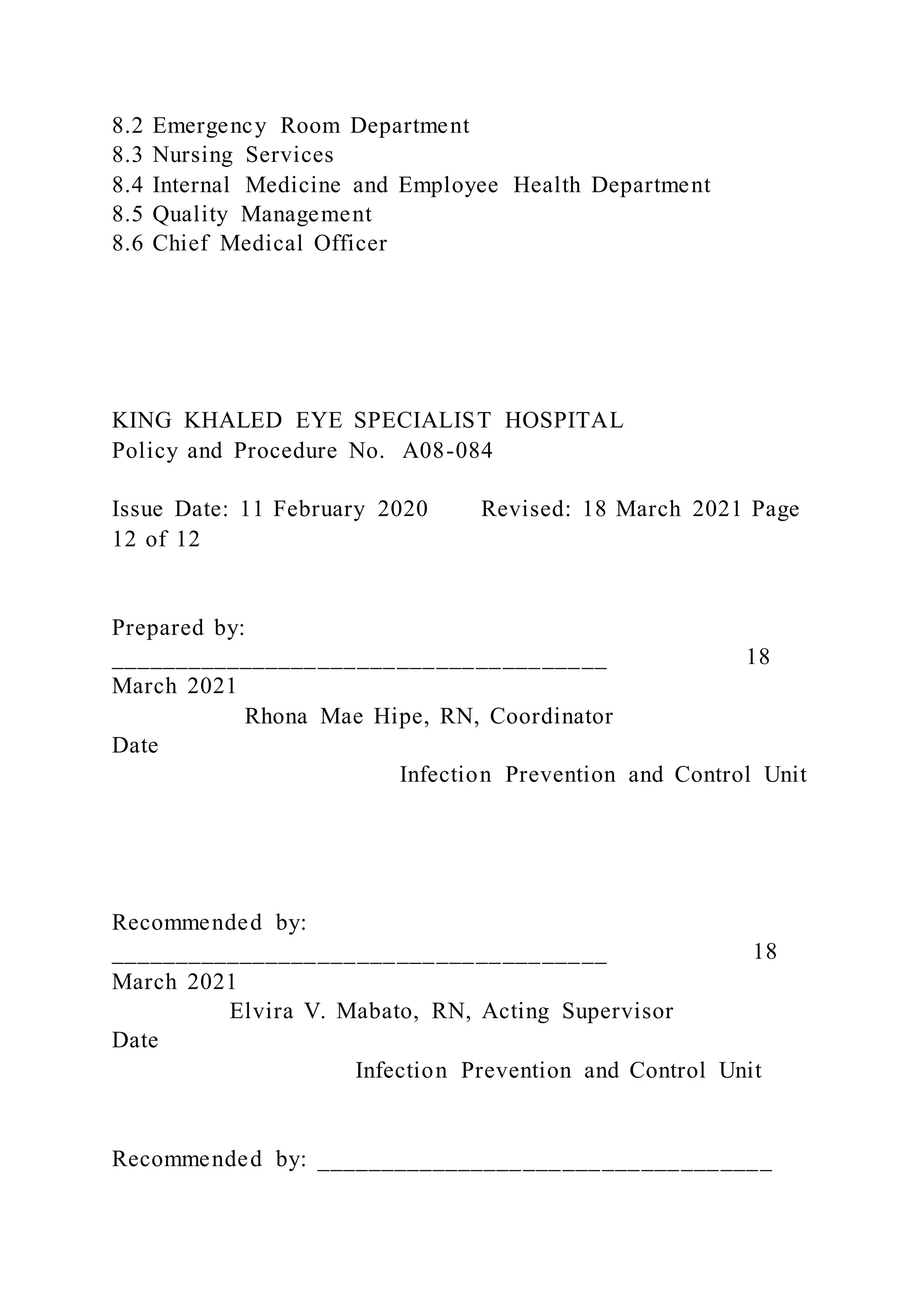8.2 Emergency Room Department
8.3 Nursing Services
8.4 Internal Medicine and Employee Health Department
8.5 Quality Management
8.6 Chief Medical Officer
KING KHALED EYE SPECIALIST HOSPITAL
Policy and Procedure No. A08-084
Issue Date: 11 February 2020 Revised: 18 March 2021 Page
12 of 12
Prepared by:
______________________________________ 18
March 2021
Rhona Mae Hipe, RN, Coordinator
Date
Infection Prevention and Control Unit
Recommended by:
______________________________________ 18
March 2021
Elvira V. Mabato, RN, Acting Supervisor
Date
Infection Prevention and Control Unit
Recommended by: ___________________________________
 