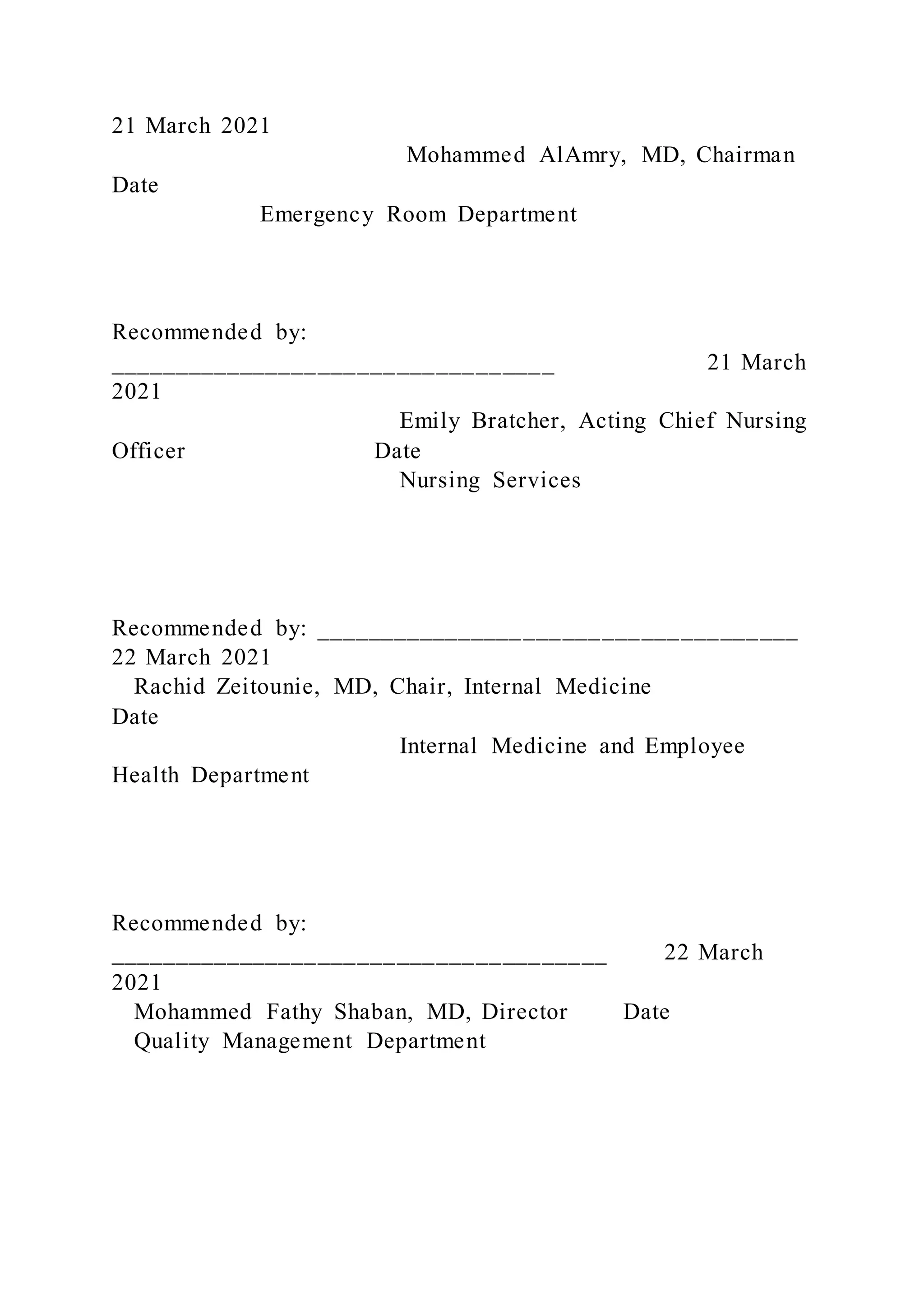 21 March 2021
Mohammed AlAmry, MD, Chairman
Date
Emergency Room Department
Recommended by:
__________________________________ 21 March
2021
Emily Bratcher, Acting Chief Nursing
Officer Date
Nursing Services
Recommended by: _____________________________________
22 March 2021
Rachid Zeitounie, MD, Chair, Internal Medicine
Date
Internal Medicine and Employee
Health Department
Recommended by:
______________________________________ 22 March
2021
Mohammed Fathy Shaban, MD, Director Date
Quality Management Department
 