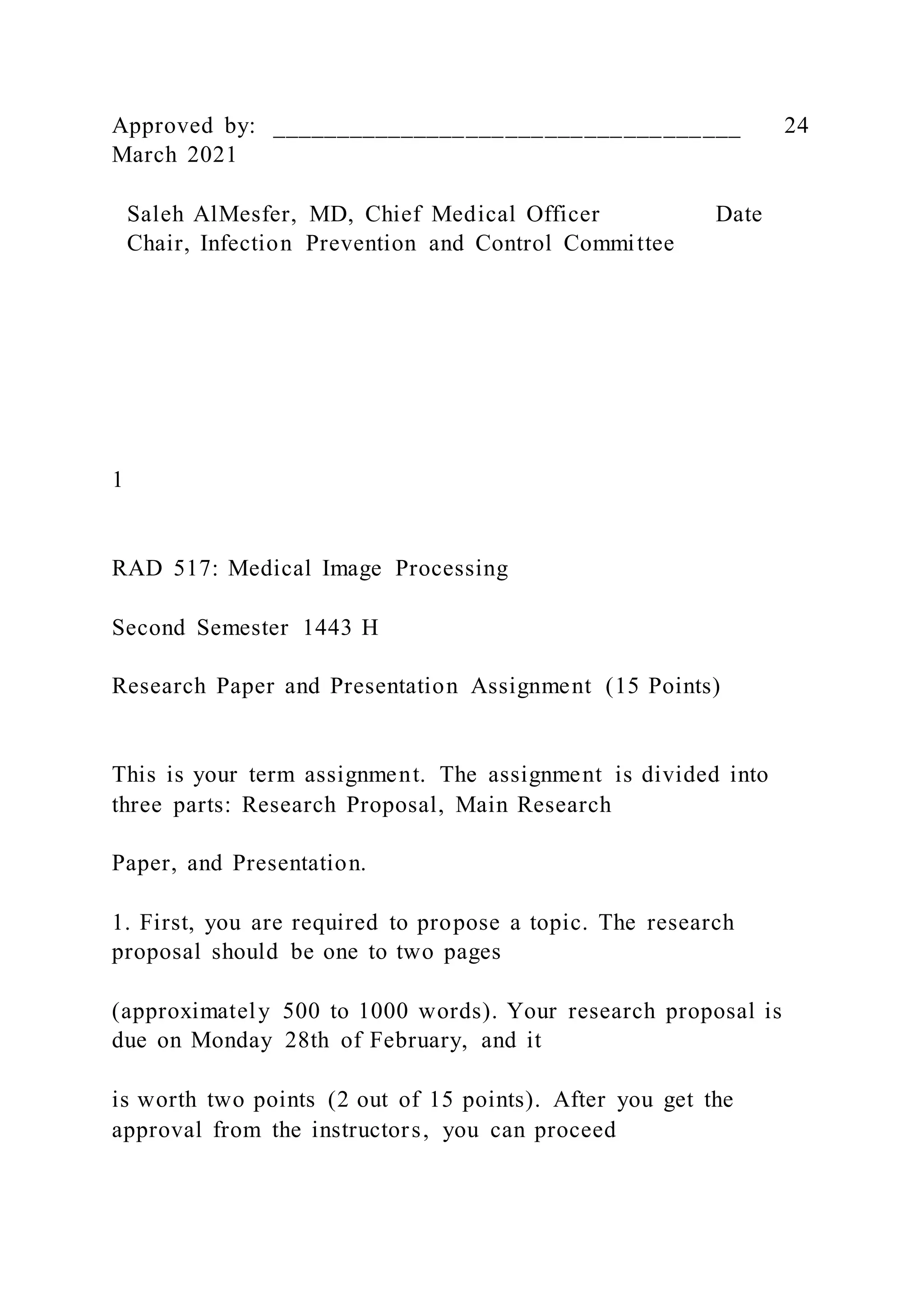 Approved by: ____________________________________ 24
March 2021
Saleh AlMesfer, MD, Chief Medical Officer Date
Chair, Infection Prevention and Control Committee
1
RAD 517: Medical Image Processing
Second Semester 1443 H
Research Paper and Presentation Assignment (15 Points)
This is your term assignment. The assignment is divided into
three parts: Research Proposal, Main Research
Paper, and Presentation.
1. First, you are required to propose a topic. The research
proposal should be one to two pages
(approximately 500 to 1000 words). Your research proposal is
due on Monday 28th of February, and it
is worth two points (2 out of 15 points). After you get the
approval from the instructors, you can proceed
 