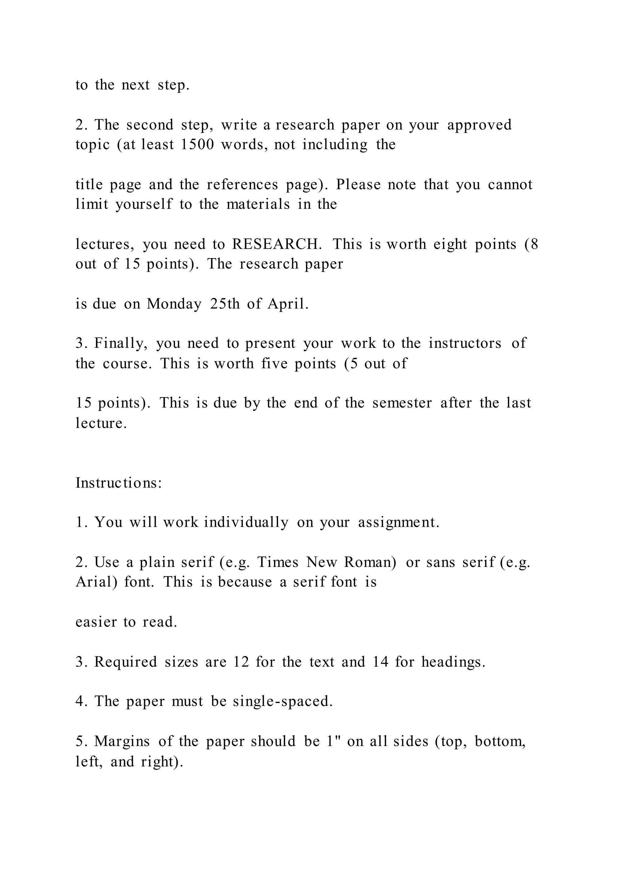 to the next step.
2. The second step, write a research paper on your approved
topic (at least 1500 words, not including the
title page and the references page). Please note that you cannot
limit yourself to the materials in the
lectures, you need to RESEARCH. This is worth eight points (8
out of 15 points). The research paper
is due on Monday 25th of April.
3. Finally, you need to present your work to the instructors of
the course. This is worth five points (5 out of
15 points). This is due by the end of the semester after the last
lecture.
Instructions:
1. You will work individually on your assignment.
2. Use a plain serif (e.g. Times New Roman) or sans serif (e.g.
Arial) font. This is because a serif font is
easier to read.
3. Required sizes are 12 for the text and 14 for headings.
4. The paper must be single-spaced.
5. Margins of the paper should be 1" on all sides (top, bottom,
left, and right).
 