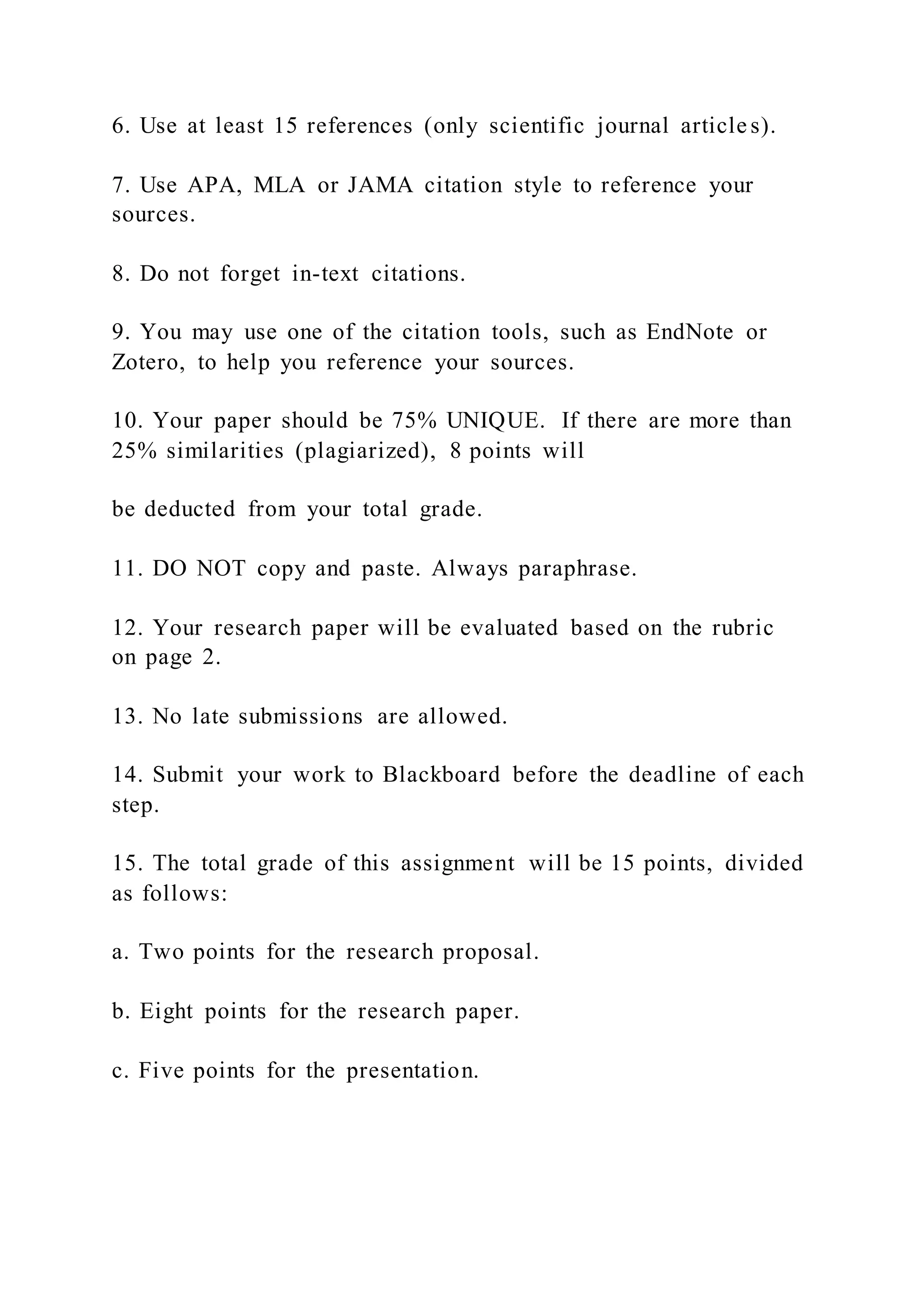 6. Use at least 15 references (only scientific journal article s).
7. Use APA, MLA or JAMA citation style to reference your
sources.
8. Do not forget in-text citations.
9. You may use one of the citation tools, such as EndNote or
Zotero, to help you reference your sources.
10. Your paper should be 75% UNIQUE. If there are more than
25% similarities (plagiarized), 8 points will
be deducted from your total grade.
11. DO NOT copy and paste. Always paraphrase.
12. Your research paper will be evaluated based on the rubric
on page 2.
13. No late submissions are allowed.
14. Submit your work to Blackboard before the deadline of each
step.
15. The total grade of this assignment will be 15 points, divided
as follows:
a. Two points for the research proposal.
b. Eight points for the research paper.
c. Five points for the presentation.
 