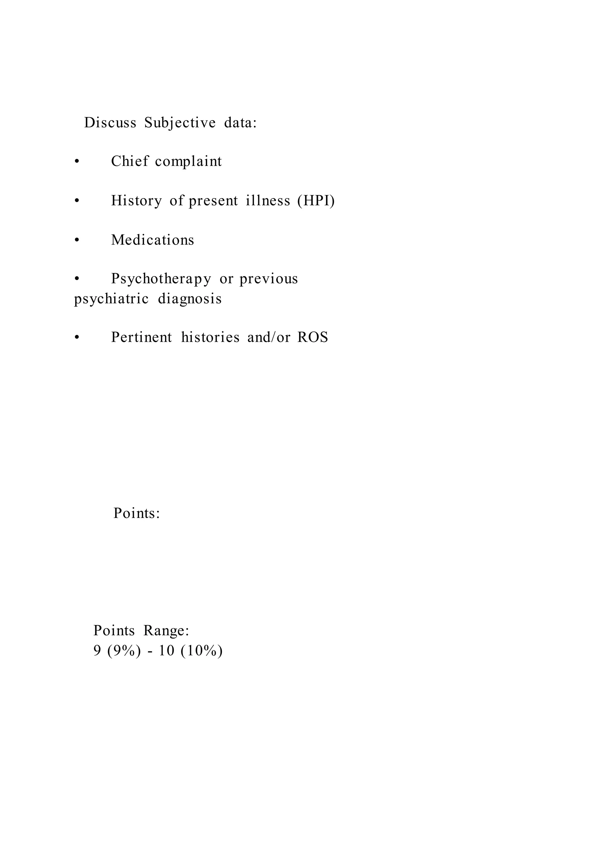 Discuss Subjective data:
• Chief complaint
• History of present illness (HPI)
• Medications
• Psychotherapy or previous
psychiatric diagnosis
• Pertinent histories and/or ROS
Points:
Points Range:
9 (9%) - 10 (10%)
 