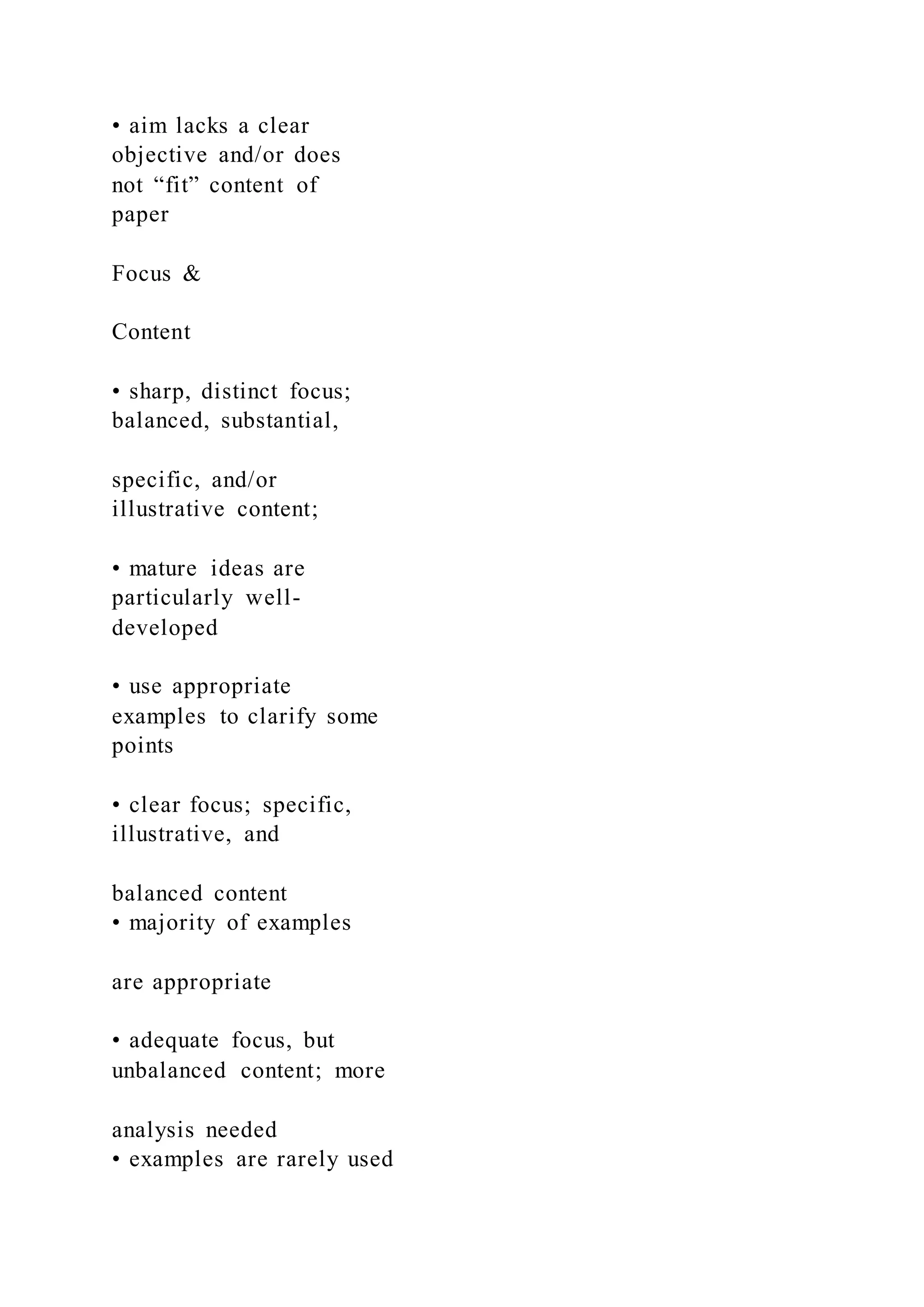 • aim lacks a clear
objective and/or does
not “fit” content of
paper
Focus &
Content
• sharp, distinct focus;
balanced, substantial,
specific, and/or
illustrative content;
• mature ideas are
particularly well-
developed
• use appropriate
examples to clarify some
points
• clear focus; specific,
illustrative, and
balanced content
• majority of examples
are appropriate
• adequate focus, but
unbalanced content; more
analysis needed
• examples are rarely used
 
