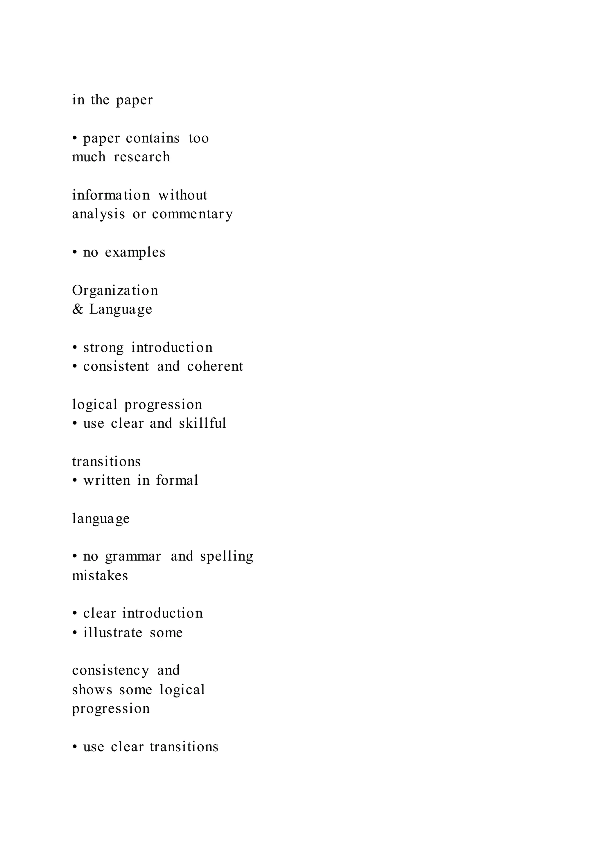 in the paper
• paper contains too
much research
information without
analysis or commentary
• no examples
Organization
& Language
• strong introduction
• consistent and coherent
logical progression
• use clear and skillful
transitions
• written in formal
language
• no grammar and spelling
mistakes
• clear introduction
• illustrate some
consistency and
shows some logical
progression
• use clear transitions
 