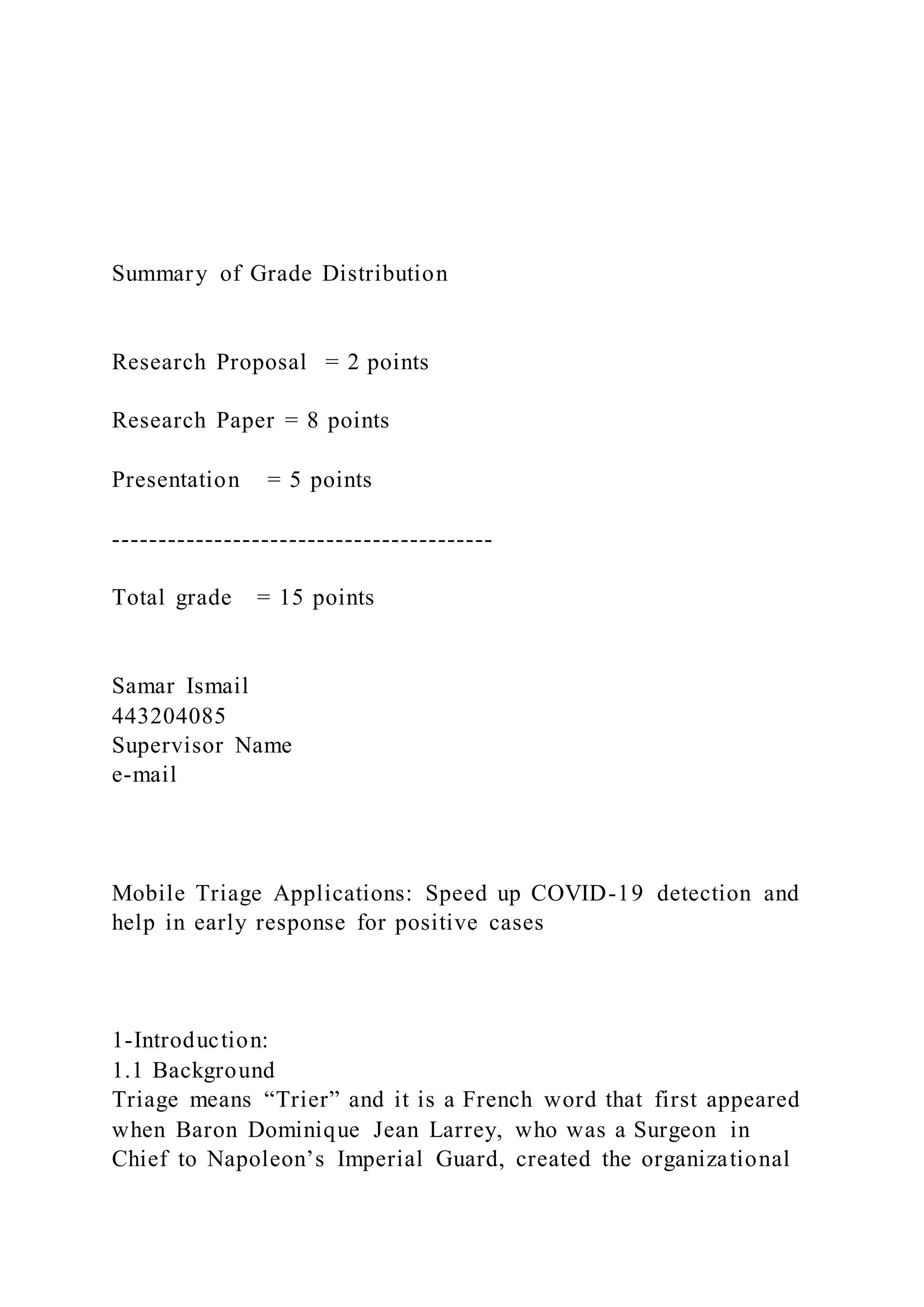 Summary of Grade Distribution
Research Proposal = 2 points
Research Paper = 8 points
Presentation = 5 points
-----------------------------------------
Total grade = 15 points
Samar Ismail
443204085
Supervisor Name
e-mail
Mobile Triage Applications: Speed up COVID-19 detection and
help in early response for positive cases
1-Introduction:
1.1 Background
Triage means “Trier” and it is a French word that first appeared
when Baron Dominique Jean Larrey, who was a Surgeon in
Chief to Napoleon’s Imperial Guard, created the organizational
 