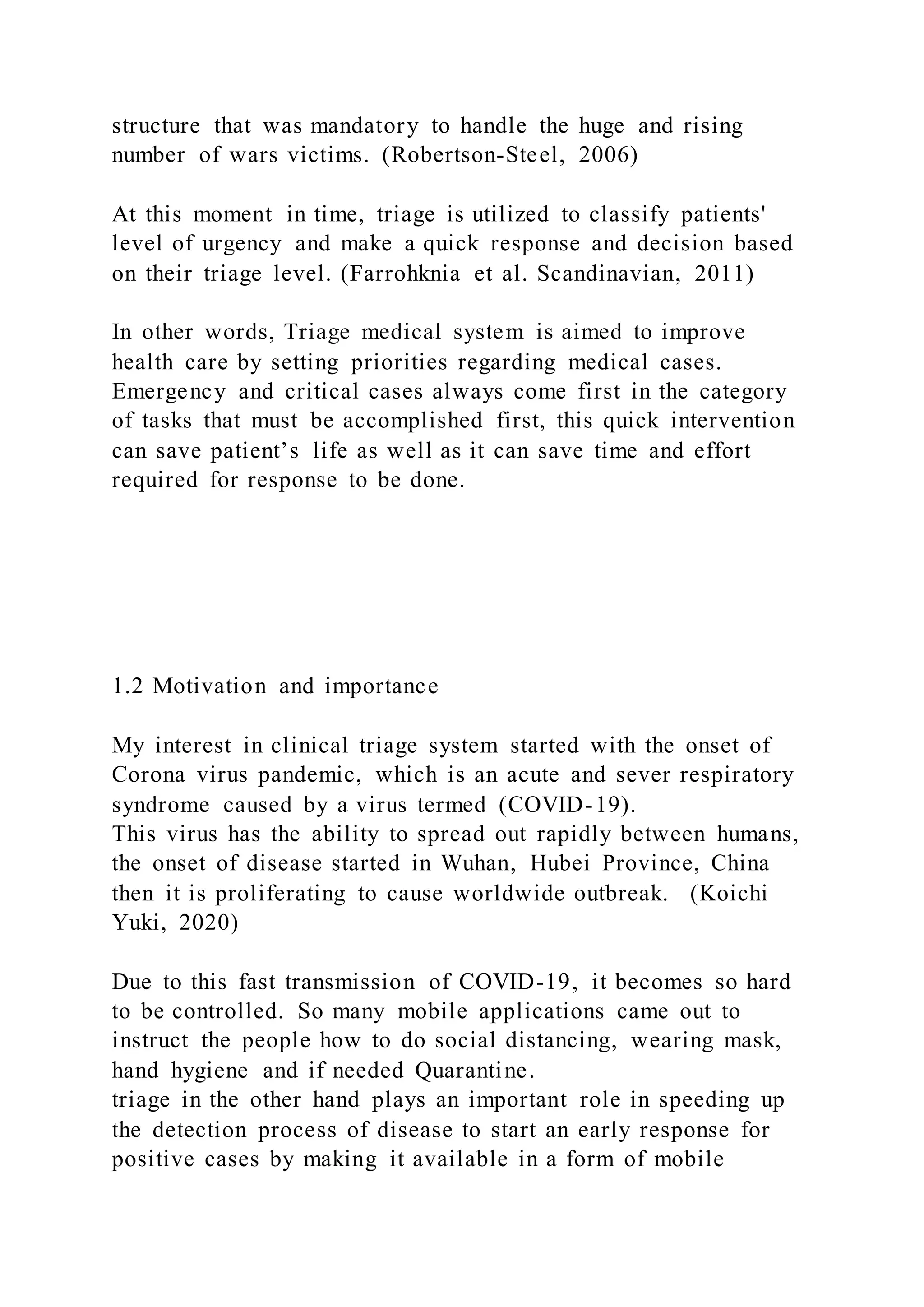structure that was mandatory to handle the huge and rising
number of wars victims. (Robertson-Steel, 2006)
At this moment in time, triage is utilized to classify patients'
level of urgency and make a quick response and decision based
on their triage level. (Farrohknia et al. Scandinavian, 2011)
In other words, Triage medical system is aimed to improve
health care by setting priorities regarding medical cases.
Emergency and critical cases always come first in the category
of tasks that must be accomplished first, this quick intervention
can save patient’s life as well as it can save time and effort
required for response to be done.
1.2 Motivation and importance
My interest in clinical triage system started with the onset of
Corona virus pandemic, which is an acute and sever respiratory
syndrome caused by a virus termed (COVID-19).
This virus has the ability to spread out rapidly between humans,
the onset of disease started in Wuhan, Hubei Province, China
then it is proliferating to cause worldwide outbreak. (Koichi
Yuki, 2020)
Due to this fast transmission of COVID-19, it becomes so hard
to be controlled. So many mobile applications came out to
instruct the people how to do social distancing, wearing mask,
hand hygiene and if needed Quarantine.
triage in the other hand plays an important role in speeding up
the detection process of disease to start an early response for
positive cases by making it available in a form of mobile
 