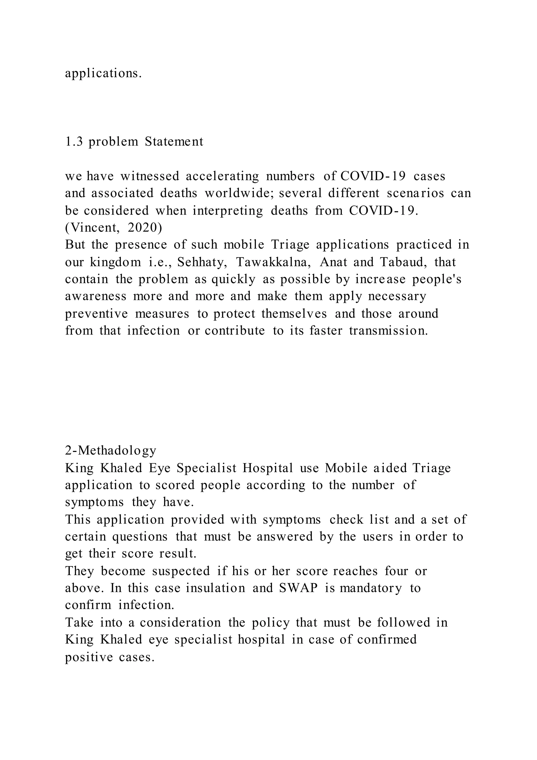 applications.
1.3 problem Statement
we have witnessed accelerating numbers of COVID-19 cases
and associated deaths worldwide; several different scenarios can
be considered when interpreting deaths from COVID-19.
(Vincent, 2020)
But the presence of such mobile Triage applications practiced in
our kingdom i.e., Sehhaty, Tawakkalna, Anat and Tabaud, that
contain the problem as quickly as possible by increase people's
awareness more and more and make them apply necessary
preventive measures to protect themselves and those around
from that infection or contribute to its faster transmission.
2-Methadology
King Khaled Eye Specialist Hospital use Mobile aided Triage
application to scored people according to the number of
symptoms they have.
This application provided with symptoms check list and a set of
certain questions that must be answered by the users in order to
get their score result.
They become suspected if his or her score reaches four or
above. In this case insulation and SWAP is mandatory to
confirm infection.
Take into a consideration the policy that must be followed in
King Khaled eye specialist hospital in case of confirmed
positive cases.
 