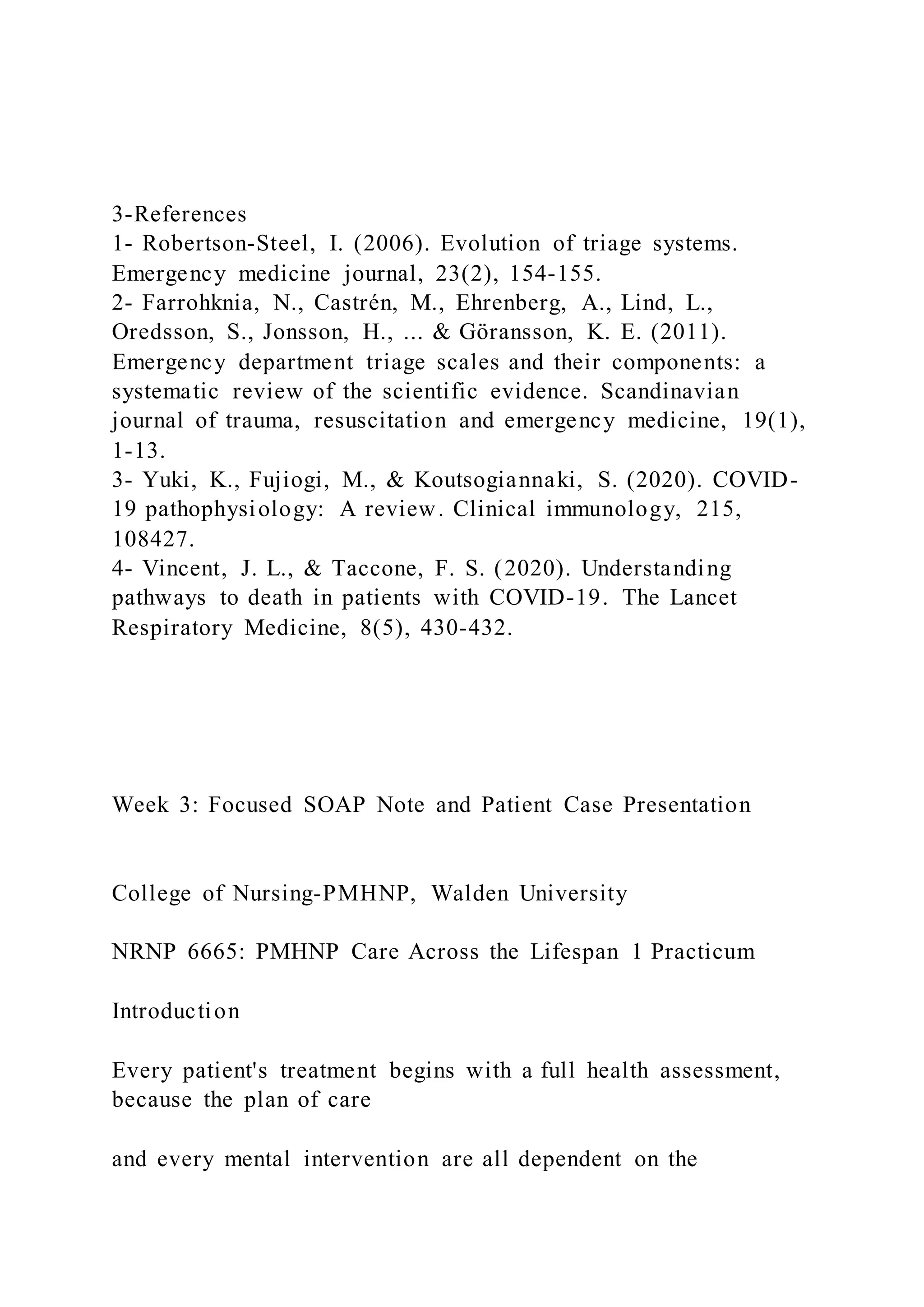 3-References
1- Robertson-Steel, I. (2006). Evolution of triage systems.
Emergency medicine journal, 23(2), 154-155.
2- Farrohknia, N., Castrén, M., Ehrenberg, A., Lind, L.,
Oredsson, S., Jonsson, H., ... & Göransson, K. E. (2011).
Emergency department triage scales and their components: a
systematic review of the scientific evidence. Scandinavian
journal of trauma, resuscitation and emergency medicine, 19(1),
1-13.
3- Yuki, K., Fujiogi, M., & Koutsogiannaki, S. (2020). COVID-
19 pathophysiology: A review. Clinical immunology, 215,
108427.
4- Vincent, J. L., & Taccone, F. S. (2020). Understanding
pathways to death in patients with COVID-19. The Lancet
Respiratory Medicine, 8(5), 430-432.
Week 3: Focused SOAP Note and Patient Case Presentation
College of Nursing-PMHNP, Walden University
NRNP 6665: PMHNP Care Across the Lifespan 1 Practicum
Introduction
Every patient's treatment begins with a full health assessment,
because the plan of care
and every mental intervention are all dependent on the
 