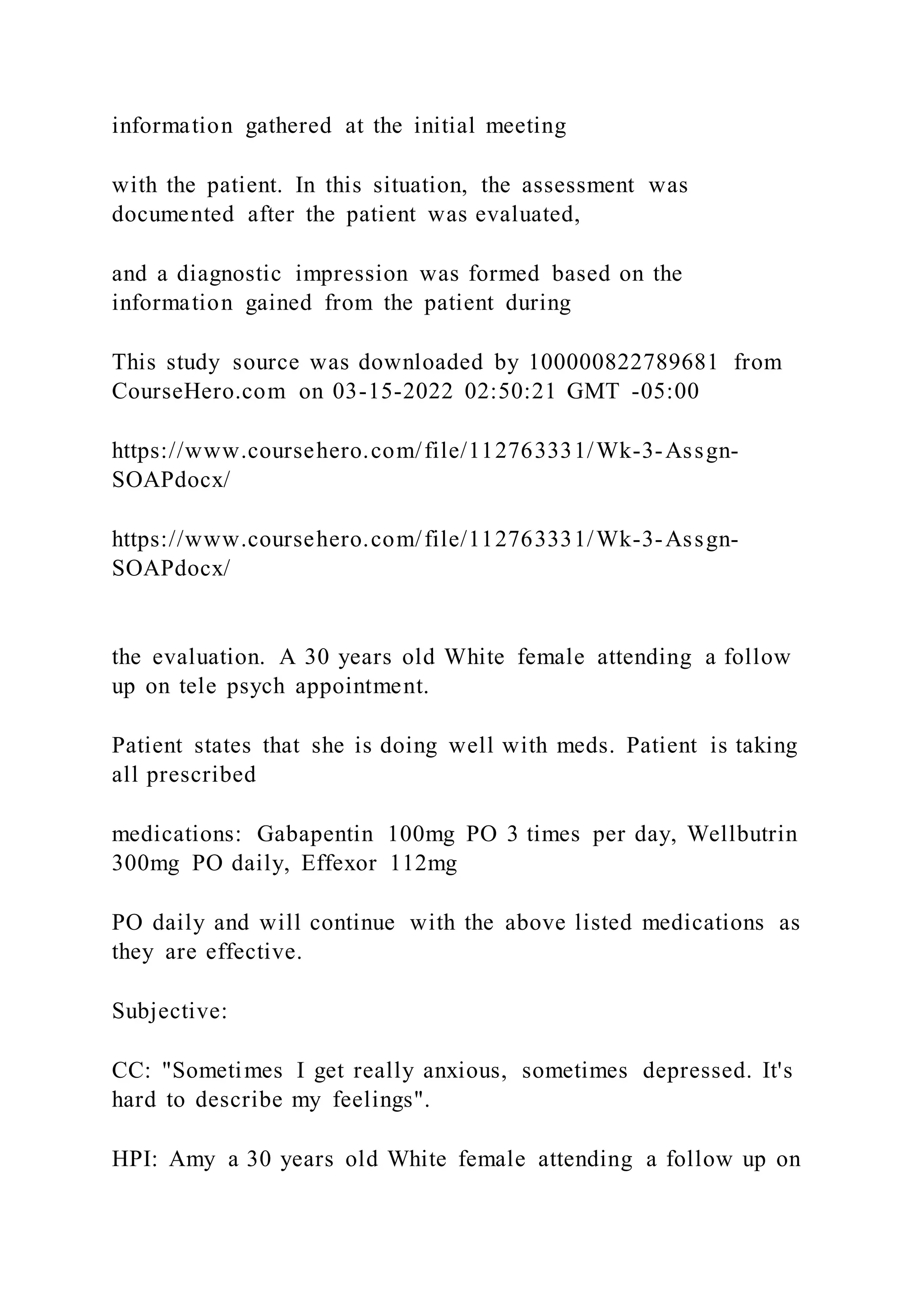 information gathered at the initial meeting
with the patient. In this situation, the assessment was
documented after the patient was evaluated,
and a diagnostic impression was formed based on the
information gained from the patient during
This study source was downloaded by 100000822789681 from
CourseHero.com on 03-15-2022 02:50:21 GMT -05:00
https://www.coursehero.com/file/112763331/Wk-3-Assgn-
SOAPdocx/
https://www.coursehero.com/file/112763331/Wk-3-Assgn-
SOAPdocx/
the evaluation. A 30 years old White female attending a follow
up on tele psych appointment.
Patient states that she is doing well with meds. Patient is taking
all prescribed
medications: Gabapentin 100mg PO 3 times per day, Wellbutrin
300mg PO daily, Effexor 112mg
PO daily and will continue with the above listed medications as
they are effective.
Subjective:
CC: "Sometimes I get really anxious, sometimes depressed. It's
hard to describe my feelings".
HPI: Amy a 30 years old White female attending a follow up on
 