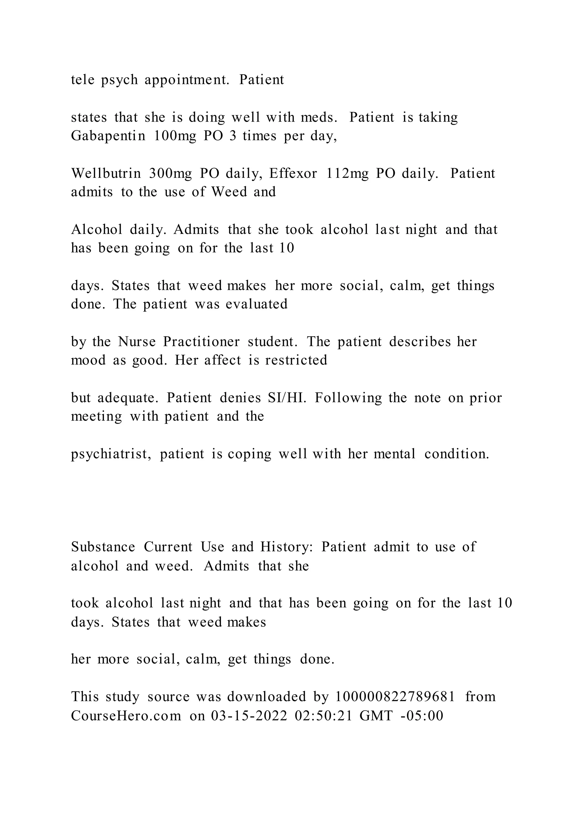 tele psych appointment. Patient
states that she is doing well with meds. Patient is taking
Gabapentin 100mg PO 3 times per day,
Wellbutrin 300mg PO daily, Effexor 112mg PO daily. Patient
admits to the use of Weed and
Alcohol daily. Admits that she took alcohol last night and that
has been going on for the last 10
days. States that weed makes her more social, calm, get things
done. The patient was evaluated
by the Nurse Practitioner student. The patient describes her
mood as good. Her affect is restricted
but adequate. Patient denies SI/HI. Following the note on prior
meeting with patient and the
psychiatrist, patient is coping well with her mental condition.
Substance Current Use and History: Patient admit to use of
alcohol and weed. Admits that she
took alcohol last night and that has been going on for the last 10
days. States that weed makes
her more social, calm, get things done.
This study source was downloaded by 100000822789681 from
CourseHero.com on 03-15-2022 02:50:21 GMT -05:00
 