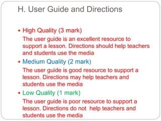 H. User Guide and Directions
 High Quality (3 mark)
The user guide is an excellent resource to
support a lesson. Directions should help teachers
and students use the media
 Medium Quality (2 mark)
The user guide is good resource to support a
lesson. Directions may help teachers and
students use the media
 Low Quality (1 mark)
The user guide is poor resource to support a
lesson. Directions do not help teachers and
students use the media
 