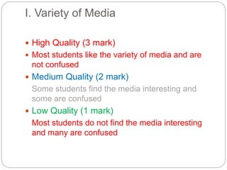 I. Variety of Media
 High Quality (3 mark)
 Most students like the variety of media and are
not confused
 Medium Quality (2 mark)
Some students find the media interesting and
some are confused
 Low Quality (1 mark)
Most students do not find the media interesting
and many are confused
 