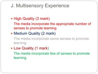 J. Multisensory Experience
 High Quality (3 mark)
The media incorporate the appropriate number of
senses to promote learning
 Medium Quality (2 mark)
The media incorporate some senses to promote
learning
 Low Quality (1 mark)
The media incorporate few of senses to promote
learning
 