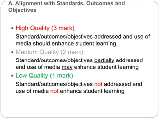 A. Alignment with Standards, Outcomes and
Objectives
 High Quality (3 mark)
Standard/outcomes/objectives addressed and use of
media should enhance student learning
 Medium Quality (2 mark)
Standard/outcomes/objectives partially addressed
and use of media may enhance student learning
 Low Quality (1 mark)
Standard/outcomes/objectives not addressed and
use of media not enhance student learning
 