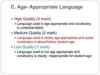 C. Age- Appropriate Language
 High Quality (3 mark)
 Language used is age appropriate and vocabulary
is understandable
 Medium Quality (2 mark)
 Language used is nearly age appropriate and some
vocabulary is above/below student age
 Low Quality (1 mark)
 Language used is not age appropriate and
vocabulary is clearly inappropriate for student age
 