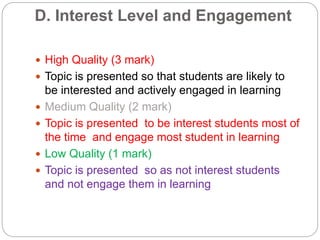 D. Interest Level and Engagement
 High Quality (3 mark)
 Topic is presented so that students are likely to
be interested and actively engaged in learning
 Medium Quality (2 mark)
 Topic is presented to be interest students most of
the time and engage most student in learning
 Low Quality (1 mark)
 Topic is presented so as not interest students
and not engage them in learning
 