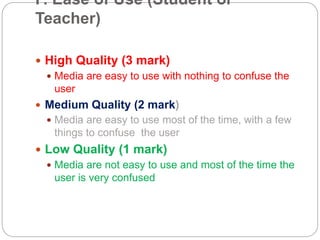 F. Ease of Use (Student or
Teacher)
 High Quality (3 mark)
 Media are easy to use with nothing to confuse the
user
 Medium Quality (2 mark)
 Media are easy to use most of the time, with a few
things to confuse the user
 Low Quality (1 mark)
 Media are not easy to use and most of the time the
user is very confused
 
