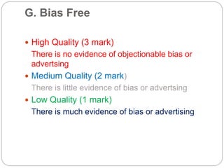 G. Bias Free
 High Quality (3 mark)
There is no evidence of objectionable bias or
advertsing
 Medium Quality (2 mark)
There is little evidence of bias or advertsing
 Low Quality (1 mark)
There is much evidence of bias or advertising
 