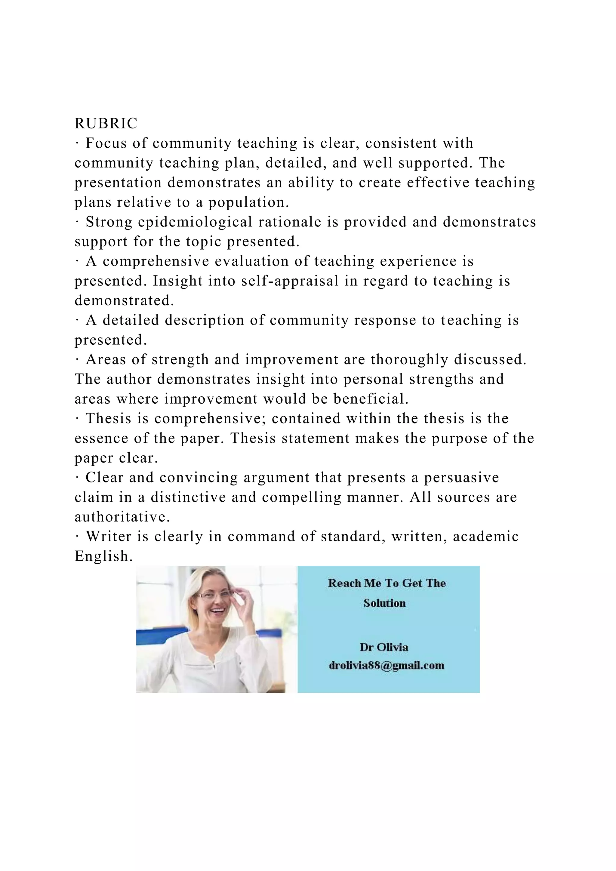 RUBRIC
· Focus of community teaching is clear, consistent with
community teaching plan, detailed, and well supported. The
presentation demonstrates an ability to create effective teaching
plans relative to a population.
· Strong epidemiological rationale is provided and demonstrates
support for the topic presented.
· A comprehensive evaluation of teaching experience is
presented. Insight into self-appraisal in regard to teaching is
demonstrated.
· A detailed description of community response to teaching is
presented.
· Areas of strength and improvement are thoroughly discussed.
The author demonstrates insight into personal strengths and
areas where improvement would be beneficial.
· Thesis is comprehensive; contained within the thesis is the
essence of the paper. Thesis statement makes the purpose of the
paper clear.
· Clear and convincing argument that presents a persuasive
claim in a distinctive and compelling manner. All sources are
authoritative.
· Writer is clearly in command of standard, written, academic
English.