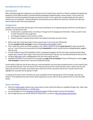 Introduction to The Library

Introduction
After working through this assignment, you will learn how to conduct basic searches in library’s catalog and engineering
databases to find different types of material (books/newspapers/magazines/peer review articles). As you work, you
should notice that they keywords that give you the best results in your search will vary depending upon the type of
material you are looking for. Understanding how the keywords you use affect the results you retrieve will make your
future research easier and more productive.

Assignment:
Imagine that you have been asked to give a 10 minute presentation on an engineering topic which has recently been in
the news. You will need to find:
       A book which is available either at Cal Poly or through Link+ for background information. Note, you don’t need
       to order the book for this assignment.
       A newspaper/magazine article written in 2012.
       At least two peer-reviewed articles which are related to the topic you have chosen

1. Write a title and a short description of the research topic in (no more than 100 words)
   See the example on the next page or look at theFreshman 101 guidefor advice
2. Find 1 book from either the library catalog or Link+. Keep a note of all of the search terms(the search words that
   you use - even if they are unsuccessful) and related keywords(the search words that the catalog/database suggest)
   that you find.
3. Use the Academic Search Elite database to find 1 newspaper/magazine article and 2 peer-reviewed articles which
   support your research topic. Keep a note of all of the search terms that you use and related keywords that you find.
4. Using the MLA style, write a bibliography of the four items which you find
5. Complete the Search Terms Gridon the next page (see page 3 for an example of how to fill the grid in and see page
   4 for examples of search terms used versus keywords found):

Use this grid to show the search terms that you used and whether you think they are general terms or more specific (this
is your personal opinion). Your first search term may have found you the results that you need, in which case you will
have only one term to include. If you had to take a few tries to find a successful search term, include all terms and
highlight the successful one by typing it in bold.

6. Looking at the Search Terms Grid that you have completed and the example grid on the next page, describe any
patterns in the keywords that were found. What explanation can you offer for these patterns?Use no more than 200
words,


Notes and Help
    Click here tofind a book related to your topic which is either held at the library or available through Link+. Note: help
    on finding engineering books is available here .
    Use the database list in the Engineering Research guideto findthe Academic Search Elite database
    Don’t forget that you can ask the library for help online or in person: http://lib.calpoly.edu/services/
 