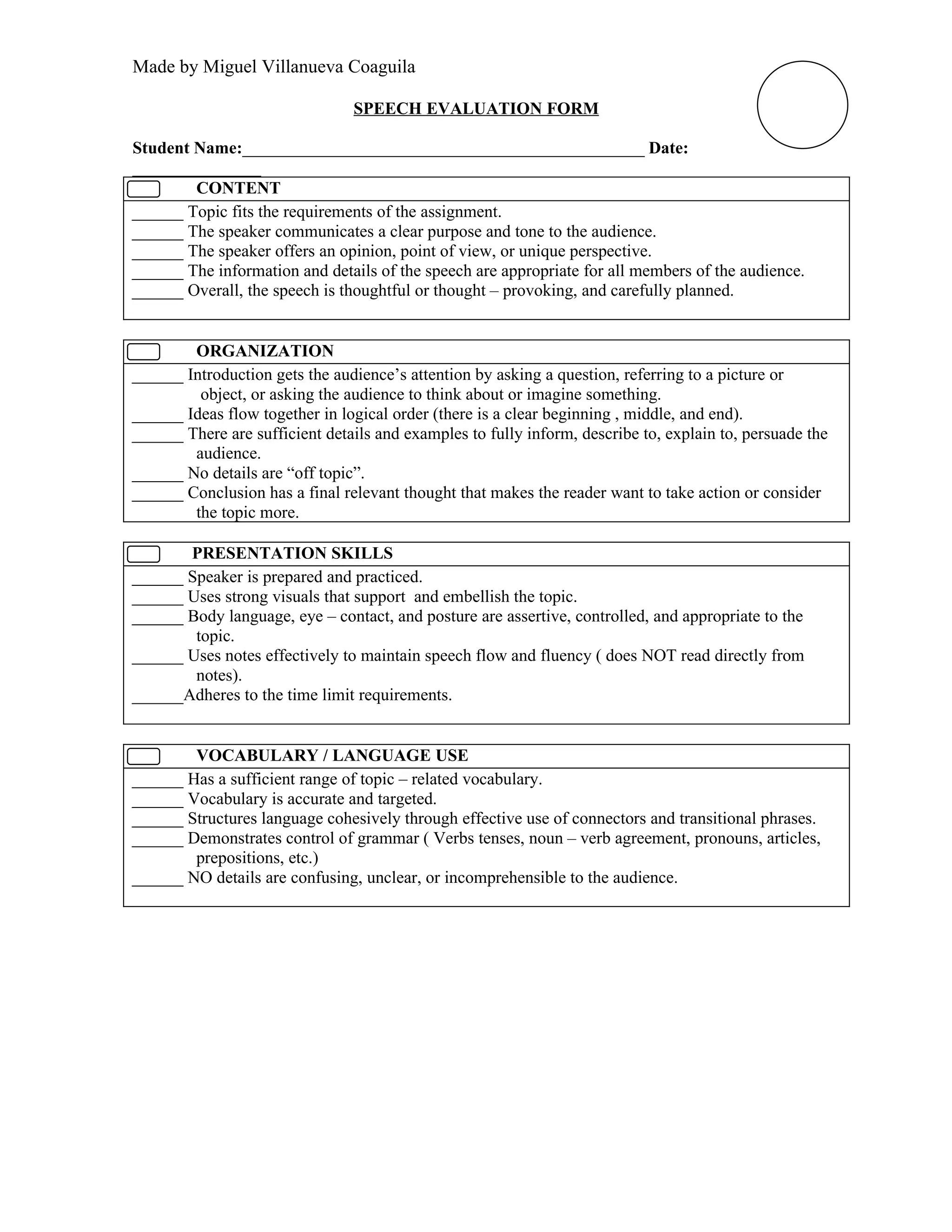Made by Miguel Villanueva Coaguila

                                SPEECH EVALUATION FORM

Student Name:_______________________________________________ Date:
_______________
        CONTENT
______ Topic fits the requirements of the assignment.
______ The speaker communicates a clear purpose and tone to the audience.
______ The speaker offers an opinion, point of view, or unique perspective.
______ The information and details of the speech are appropriate for all members of the audience.
______ Overall, the speech is thoughtful or thought – provoking, and carefully planned.


        ORGANIZATION
______ Introduction gets the audience’s attention by asking a question, referring to a picture or
         object, or asking the audience to think about or imagine something.
______ Ideas flow together in logical order (there is a clear beginning , middle, and end).
______ There are sufficient details and examples to fully inform, describe to, explain to, persuade the
        audience.
______ No details are “off topic”.
______ Conclusion has a final relevant thought that makes the reader want to take action or consider
        the topic more.

       PRESENTATION SKILLS
______ Speaker is prepared and practiced.
______ Uses strong visuals that support and embellish the topic.
______ Body language, eye – contact, and posture are assertive, controlled, and appropriate to the
        topic.
______ Uses notes effectively to maintain speech flow and fluency ( does NOT read directly from
        notes).
______Adheres to the time limit requirements.


        VOCABULARY / LANGUAGE USE
______ Has a sufficient range of topic – related vocabulary.
______ Vocabulary is accurate and targeted.
______ Structures language cohesively through effective use of connectors and transitional phrases.
______ Demonstrates control of grammar ( Verbs tenses, noun – verb agreement, pronouns, articles,
        prepositions, etc.)
______ NO details are confusing, unclear, or incomprehensible to the audience.
 