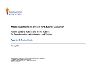 Massachusetts Model System for Educator Evaluation

Part III: Guide to Rubrics and Model Rubrics
for Superintendent, Administrator, and Teacher


Appendix C. Teacher Rubric


January 2012




Massachusetts Department of Elementary and Secondary Education
75 Pleasant Street, Malden, MA02148-4906
Phone 781-338-3000 TTY: N.E.T. Relay 800-439-2370
www.doe.mass.edu
 