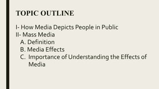 TOPIC OUTLINE
I- Mass Media
A. Definition
B. Media Effects
C. Importance of Understanding the Effects of
Media
D. How Media Depicts People in Public
E. PerformanceTask: WrittenWork
1. EssayWriting
 