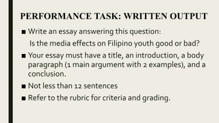 ■ Write an essay about your analysis and evaluation of
the effects of media to the Filipino youth.
■ Your essay must have a title, an introduction, a body
paragraph (1 main argument with 2 examples), and a
conclusion.
■ Not less than 12 sentences
■ Refer to the rubric for criteria and grading.
PERFORMANCE TASK: WRITTEN OUTPUT
 