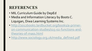 REFERENCES
• MIL Curriculum Guide by DepEd
• Media and Information Literacy by Boots C.
Liquigan, Diwa Learning Systems Inc.
• http://2012books.lardbucket.org/books/a-primer-
on-communication-studies/s15-02-functions-and-
theories-of-mass.html
• http://www.sociology.org.uk/media_defined.pdf
 