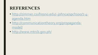 REFERENCES
• http://zimmer.csufresno.edu/~johnca/spch100/7-4-
agenda.htm
• http://communicationtheory.org/propaganda-
model/
• http://www.mtrcb.gov.ph/
 