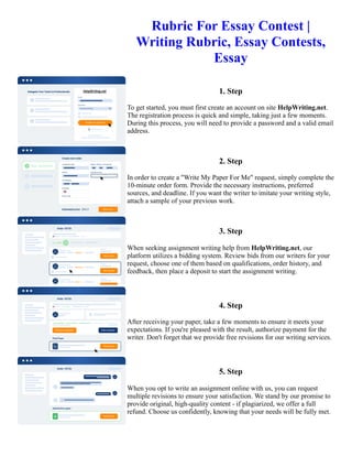 Rubric For Essay Contest |
Writing Rubric, Essay Contests,
Essay
1. Step
To get started, you must first create an account on site HelpWriting.net.
The registration process is quick and simple, taking just a few moments.
During this process, you will need to provide a password and a valid email
address.
2. Step
In order to create a "Write My Paper For Me" request, simply complete the
10-minute order form. Provide the necessary instructions, preferred
sources, and deadline. If you want the writer to imitate your writing style,
attach a sample of your previous work.
3. Step
When seeking assignment writing help from HelpWriting.net, our
platform utilizes a bidding system. Review bids from our writers for your
request, choose one of them based on qualifications, order history, and
feedback, then place a deposit to start the assignment writing.
4. Step
After receiving your paper, take a few moments to ensure it meets your
expectations. If you're pleased with the result, authorize payment for the
writer. Don't forget that we provide free revisions for our writing services.
5. Step
When you opt to write an assignment online with us, you can request
multiple revisions to ensure your satisfaction. We stand by our promise to
provide original, high-quality content - if plagiarized, we offer a full
refund. Choose us confidently, knowing that your needs will be fully met.
Rubric For Essay Contest | Writing Rubric, Essay Contests, Essay Rubric For Essay Contest | Writing Rubric,
Essay Contests, Essay
 