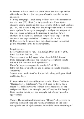 B. Present a thesis that has a claim about the message and/or
effect the media text (or category of media text) has on the
audience.
C. Body paragraphs: each essay will (P1) describe/summarize
the text, and (P2) identify a target audience. From there,
students should create multiple paragraphs of rhetorical analysis
(P3, P4, and maybe a P5) built around specific points. Here are
some options for analysis paragraphs: analyze the purpose of
the text, make a claim on the message it sends or how it
attempts to manipulate, consider the potential impact on the
audience, and argue whether it is successful or not.
D. Use specific Evidence from the advertisement to support
points presented in the body paragraphs.
Requirements:
Essay Outline due by Feb. 11th, Rough Draft on Feb. 20th,
Final Draft on the Feb. 25th.
The essay must be 4-5 pages in length with MLA format.
Body paragraphs (besides the summary/description) should
follow PIES structure with specific P’s.
Use of evidence as support in middle 1/3 of BP’s.
Intro will finish with thesis and Conclusion should present a
‘takeaway’.
Submit your ‘media text’ (a file or link) along with your final
draft (.doc file).
Example Outline/Plan – this plan uses the “Homer” ad from
“Backpacks vs. Briefcases”. You will need to, first, find a
media text that allows you to meet the expectations of the
assignment. Here is an example ‘partial’ outline for Essay II.
Keep in mind this is just one example out of many possible
approaches:
Thesis: The americansforthearts.org “Homer” ad succeeds in
drawing in its audience and raising awareness on the issue
through the use of a joke created around the double meaning of
 