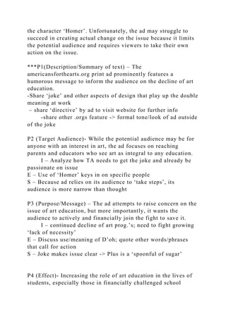 the character ‘Homer’. Unfortunately, the ad may struggle to
succeed in creating actual change on the issue because it limits
the potential audience and requires viewers to take their own
action on the issue.
***P1(Description/Summary of text) – The
americansforthearts.org print ad prominently features a
humorous message to inform the audience on the decline of art
education.
-Share ‘joke’ and other aspects of design that play up the double
meaning at work
– share ‘directive’ by ad to visit website for further info
-share other .orgs feature -> formal tone/look of ad outside
of the joke
P2 (Target Audience)- While the potential audience may be for
anyone with an interest in art, the ad focuses on reaching
parents and educators who see art as integral to any education.
I – Analyze how TA needs to get the joke and already be
passionate on issue
E – Use of ‘Homer’ keys in on specific people
S – Because ad relies on its audience to ‘take steps’, its
audience is more narrow than thought
P3 (Purpose/Message) – The ad attempts to raise concern on the
issue of art education, but more importantly, it wants the
audience to actively and financially join the fight to save it.
I – continued decline of art prog.’s; need to fight growing
‘lack of necessity’
E – Discuss use/meaning of D’oh; quote other words/phrases
that call for action
S – Joke makes issue clear -> Plus is a ‘spoonful of sugar’
P4 (Effect)- Increasing the role of art education in the lives of
students, especially those in financially challenged school
 