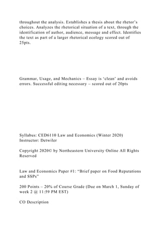 throughout the analysis. Establishes a thesis about the rhetor’s
choices. Analyzes the rhetorical situation of a text, through the
identification of author, audience, message and effect. Identifies
the text as part of a larger rhetorical ecology scored out of
25pts.
Grammar, Usage, and Mechanics – Essay is ‘clean’ and avoids
errors. Successful editing necessary – scored out of 20pts
Syllabus: CED6110 Law and Economics (Winter 2020)
Instructor: Detwiler
Copyright 2020© by Northeastern University Online All Rights
Reserved
Law and Economics Paper #1: “Brief paper on Food Reputations
and SSPs”
200 Points – 20% of Course Grade (Due on March 1, Sunday of
week 2 @ 11:59 PM EST)
CO Description
 