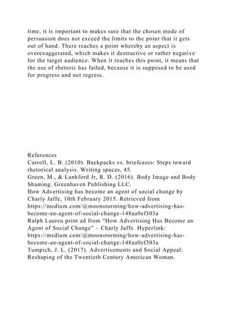 time, it is important to makes sure that the chosen mode of
persuasion does not exceed the limits to the point that it gets
out of hand. There reaches a point whereby an aspect is
overexaggerated, which makes it destructive or rather negative
for the target audience. When it reaches this point, it means that
the use of rhetoric has failed, because it is supposed to be used
for progress and not regress.
References
Carroll, L. B. (2010). Backpacks vs. briefcases: Steps toward
rhetorical analysis. Writing spaces, 45.
Green, M., & Lankford Jr, R. D. (2016). Body Image and Body
Shaming. Greenhaven Publishing LLC.
How Advertising has become an agent of social change by
Charly Jaffe, 10th February 2015. Retrieved from
https://medium.com/@moonstorming/how-advertising-has-
become-an-agent-of-social-change-148aa0ef303a
Ralph Lauren print ad from “How Advertising Has Become an
Agent of Social Change” – Charly Jaffe. Hyperlink:
https://medium.com/@moonstorming/how-advertising-has-
become-an-agent-of-social-change-148aa0ef303a
Tumpich, J. L. (2017). Advertisements and Social Appeal:
Reshaping of the Twentieth Century American Woman.
 