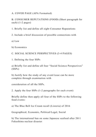 A. COVER PAGE (APA Formatted)
B. CONSUMER REPUTATIONS (FOOD) (Short paragraph for
each) (1-2 pages)
1. Briefly list and define all eight Consumer Reputations
2. Include a brief discussion of possible connections with
a) Law
b) Economics
C. SOCIAL SCIENCE PERSPECTIVES (3-4 PAGES)
1. Defining the four SSPs
a) Briefly list and define all four “Social Science Perspectives”
(SSPs)
b) Justify how the study of any event/issue can be more
complete through examination with
consideration of all the SSPs.
2. Apply the four SSPs (1-2 paragraphs for each event)
Briefly define then apply all four of the SSPs to the following
food events:
a) The Blue Bell Ice Cream recall (Listeria) of 2016
Geographical, Economic, Political/Legal, Social
b) The international ban on some Japanese seafood after 2011
Fukushima nuclear disaster
 