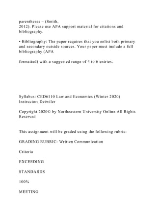 parentheses – (Smith,
2012). Please use APA support material for citations and
bibliography.
• Bibliography: The paper requires that you enlist both primary
and secondary outside sources. Your paper must include a full
bibliography (APA
formatted) with a suggested range of 4 to 6 entries.
Syllabus: CED6110 Law and Economics (Winter 2020)
Instructor: Detwiler
Copyright 2020© by Northeastern University Online All Rights
Reserved
This assignment will be graded using the following rubric:
GRADING RUBRIC: Written Communication
Criteria
EXCEEDING
STANDARDS
100%
MEETING
 