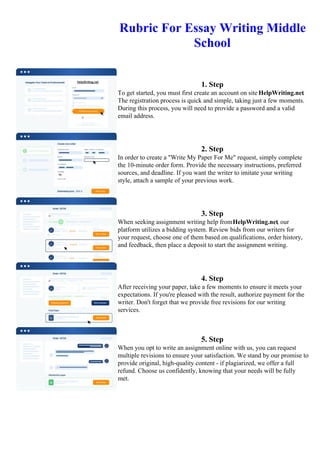 Rubric For Essay Writing Middle
School
1. Step
To get started, you must first create an account on site HelpWriting.net.
The registration process is quick and simple, taking just a few moments.
During this process, you will need to provide a password and a valid
email address.
2. Step
In order to create a "Write My Paper For Me" request, simply complete
the 10-minute order form. Provide the necessary instructions, preferred
sources, and deadline. If you want the writer to imitate your writing
style, attach a sample of your previous work.
3. Step
When seeking assignment writing help fromHelpWriting.net, our
platform utilizes a bidding system. Review bids from our writers for
your request, choose one of them based on qualifications, order history,
and feedback, then place a deposit to start the assignment writing.
4. Step
After receiving your paper, take a few moments to ensure it meets your
expectations. If you're pleased with the result, authorize payment for the
writer. Don't forget that we provide free revisions for our writing
services.
5. Step
When you opt to write an assignment online with us, you can request
multiple revisions to ensure your satisfaction. We stand by our promise to
provide original, high-quality content - if plagiarized, we offer a full
refund. Choose us confidently, knowing that your needs will be fully
met.
Rubric For Essay Writing Middle SchoolRubric For Essay Writing Middle School
 