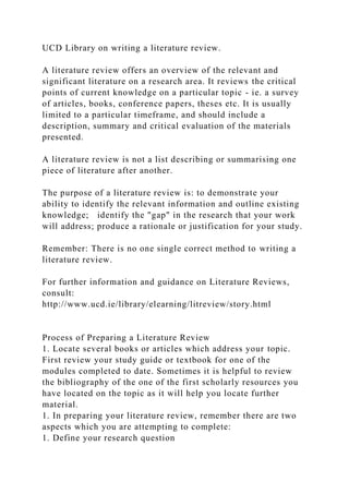 UCD Library on writing a literature review.
A literature review offers an overview of the relevant and
significant literature on a research area. It reviews the critical
points of current knowledge on a particular topic - ie. a survey
of articles, books, conference papers, theses etc. It is usually
limited to a particular timeframe, and should include a
description, summary and critical evaluation of the materials
presented.
A literature review is not a list describing or summarising one
piece of literature after another.
The purpose of a literature review is: to demonstrate your
ability to identify the relevant information and outline existing
knowledge; identify the "gap" in the research that your work
will address; produce a rationale or justification for your study.
Remember: There is no one single correct method to writing a
literature review.
For further information and guidance on Literature Reviews,
consult:
http://www.ucd.ie/library/elearning/litreview/story.html
Process of Preparing a Literature Review
1. Locate several books or articles which address your topic.
First review your study guide or textbook for one of the
modules completed to date. Sometimes it is helpful to review
the bibliography of the one of the first scholarly resources you
have located on the topic as it will help you locate further
material.
1. In preparing your literature review, remember there are two
aspects which you are attempting to complete:
1. Define your research question
 