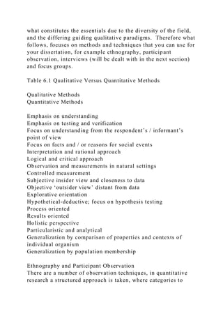 what constitutes the essentials due to the diversity of the field,
and the differing guiding qualitative paradigms. Therefore what
follows, focuses on methods and techniques that you can use for
your dissertation, for example ethnography, participant
observation, interviews (will be dealt with in the next section)
and focus groups.
Table 6.1 Qualitative Versus Quantitative Methods
Qualitative Methods
Quantitative Methods
Emphasis on understanding
Emphasis on testing and verification
Focus on understanding from the respondent’s / informant’s
point of view
Focus on facts and / or reasons for social events
Interpretation and rational approach
Logical and critical approach
Observation and measurements in natural settings
Controlled measurement
Subjective insider view and closeness to data
Objective ‘outsider view’ distant from data
Explorative orientation
Hypothetical-deductive; focus on hypothesis testing
Process oriented
Results oriented
Holistic perspective
Particularistic and analytical
Generalization by comparison of properties and contexts of
individual organism
Generalization by population membership
Ethnography and Participant Observation
There are a number of observation techniques, in quantitative
research a structured approach is taken, where categories to
 