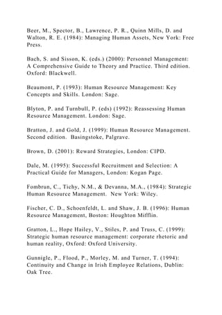 Beer, M., Spector, B., Lawrence, P. R., Quinn Mills, D. and
Walton, R. E. (1984): Managing Human Assets, New York: Free
Press.
Bach, S. and Sisson, K. (eds.) (2000): Personnel Management:
A Comprehensive Guide to Theory and Practice. Third edition.
Oxford: Blackwell.
Beaumont, P. (1993): Human Resource Management: Key
Concepts and Skills. London: Sage.
Blyton, P. and Turnbull, P. (eds) (1992): Reassessing Human
Resource Management. London: Sage.
Bratton, J. and Gold, J. (1999): Human Resource Management.
Second edition. Basingstoke, Palgrave.
Brown, D. (2001): Reward Strategies, London: CIPD.
Dale, M. (1995): Successful Recruitment and Selection: A
Practical Guide for Managers, London: Kogan Page.
Fombrun, C., Tichy, N.M., & Devanna, M.A., (1984): Strategic
Human Resource Management. New York: Wiley.
Fischer, C. D., Schoenfeldt, L. and Shaw, J. B. (1996): Human
Resource Management, Boston: Houghton Mifflin.
Gratton, L., Hope Hailey, V., Stiles, P. and Truss, C. (1999):
Strategic human resource management: corporate rhetoric and
human reality, Oxford: Oxford University.
Gunnigle, P., Flood, P., Morley, M. and Turner, T. (1994):
Continuity and Change in Irish Employee Relations, Dublin:
Oak Tree.
 