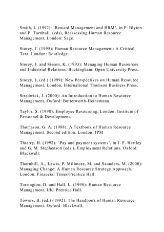 Smith, I. (1992): ‘Reward Management and HRM’, in P. Blyton
and P. Turnbull. (eds), Reassessing Human Resource
Management, London: Sage.
Storey, J. (1995): Human Resource Management: A Critical
Text. London: Routledge.
Storey, J. and Sisson, K. (1993): Managing Human Resources
and Industrial Relations. Buckingham: Open University Press.
Storey, J. (ed.) (1999): New Perspectives on Human Resource
Management, London, International Thomson Business Press.
Stredwick, J. (2000): An Introduction to Human Resource
Management, Oxford: Butterworth-Heinemann.
Taylor, S. (1998): Employee Resourcing, London: Institute of
Personnel & Development.
Thomason, G. A. (1988): A Textbook of Human Resource
Management. Second edition. London: IPM
Thierry, H. (1992): ‘Pay and payment systems’, in J. F. Hartley
and G. M. Stephenson (eds.), Employment Relations. Oxford:
Blackwell.
Thornhill, A., Lewis, P. Millmore, M. and Saunders, M. (2000):
Managing Change: A Human Resource Strategy Approach.
London: Financial Times/Prentice Hall.
Torrington, D. and Hall, L. (1998): Human Resource
Management. UK: Prentice Hall.
Towers, B. (ed.) (1992): The Handbook of Human Resource
Management. Oxford: Blackwell.
 