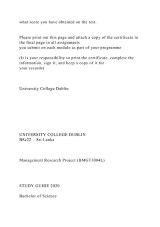 what score you have obtained on the test.
Please print out this page and attach a copy of the certificate to
the final page in all assignments
you submit on each module as part of your programme
(It is your responsibility to print the certificate, complete the
information, sign it, and keep a copy of it for
your records)
University College Dublin
UNIVERSITY COLLEGE DUBLIN
BSc22 – Sri Lanka
Management Research Project (BMGT3004L)
STUDY GUIDE 2020
Bachelor of Science
 