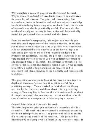 Why complete a research project and the Uses of Research
Why is research undertaken? Academic research is undertaken
for a number of reasons. The principal reason being that
research can create information and add to academic knowledge.
In addition to being interesting at an academic level, the outputs
of research may also be practically useful. For example, the
results of a study on poverty in inner cities will be practically
useful for policy-makers concerned with that issue.
From the student's perspective, this project can provide you
with first-hand experience of the research process. It enables
you to choose and explore an issue of particular interest to you.
It is not expected that you undertake or produce in-depth or
exhaustive projects on the scale of research conducted by
professional academics. Instead, the project is expected to be a
very modest exercise in which you will undertake a contained
and managed piece of research. This project is primarily a test
of your organisational and decision-making skills: your capacity
to identify a suitable topic and plan the research and to
implement that plan according to the timetable and requirements
laid down.
This project allows to you to look at the research on a topic in
depth and then to reflect on how it might be useful for a
practicing manager. You are asked to think about the theory
selected by the literature and think about it for a practicing
manager. You may like to localize this discussion to think about
this topic in a particular company or context and thus tailor the
considerations to management in this company or context.
General Principles of Academic Research
The most important principle in academic research is that it is
scientific. This means that the research is conducted according
to certain principles and rules. The purpose of this is to ensure
the reliability and quality of the research. This point is best
illustrated by an example which refers to the natural sciences. If
 
